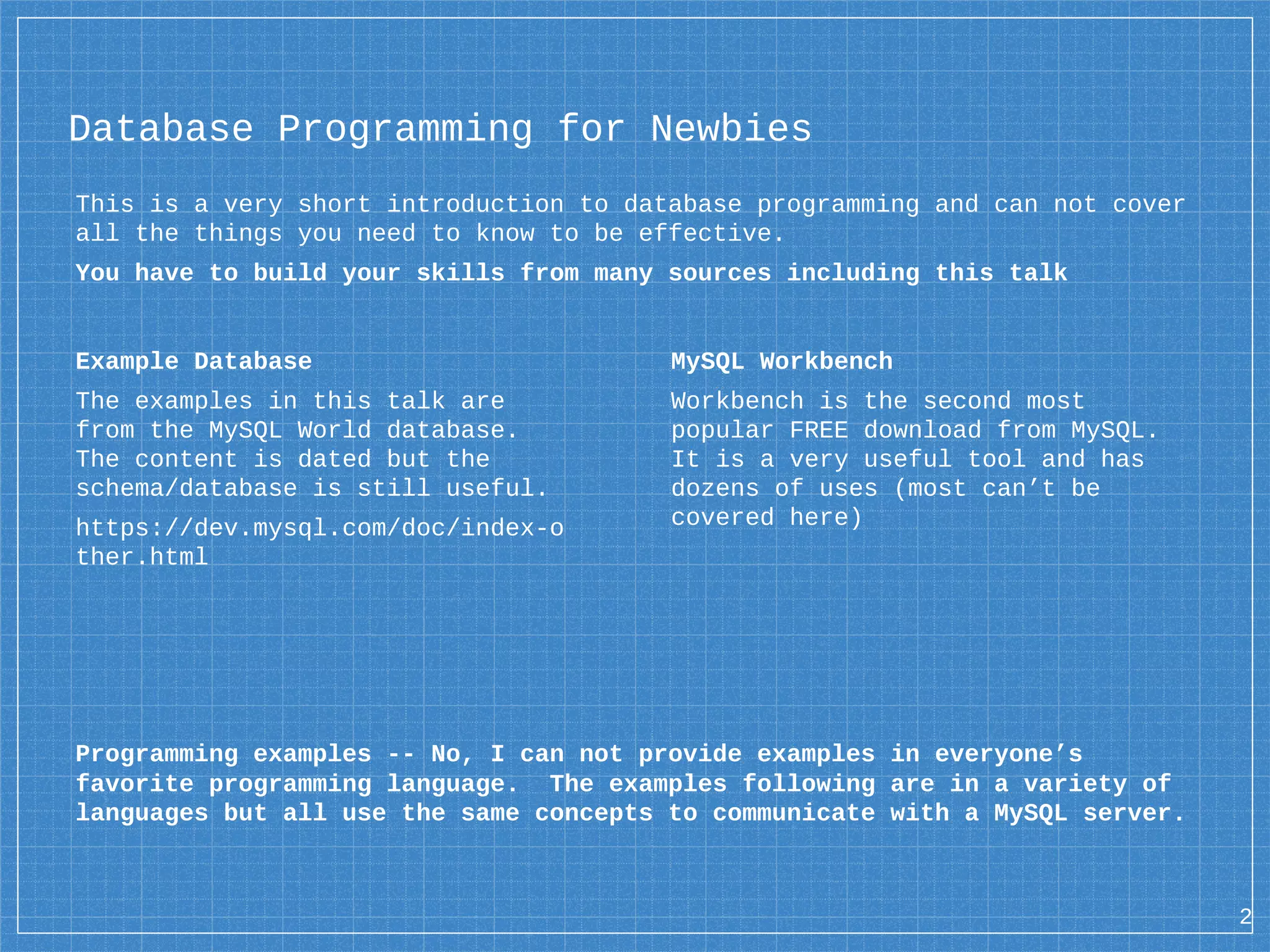 Database Programming for Newbies This is a very short introduction to database programming and can not cover all the things you need to know to be effective. You have to build your skills from many sources including this talk Example Database The examples in this talk are from the MySQL World database. The content is dated but the schema/database is still useful. https://dev.mysql.com/doc/index-o ther.html MySQL Workbench Workbench is the second most popular FREE download from MySQL. It is a very useful tool and has dozens of uses (most can’t be covered here) Programming examples -- No, I can not provide examples in everyone’s favorite programming language. The examples following are in a variety of languages but all use the same concepts to communicate with a MySQL server. 2 