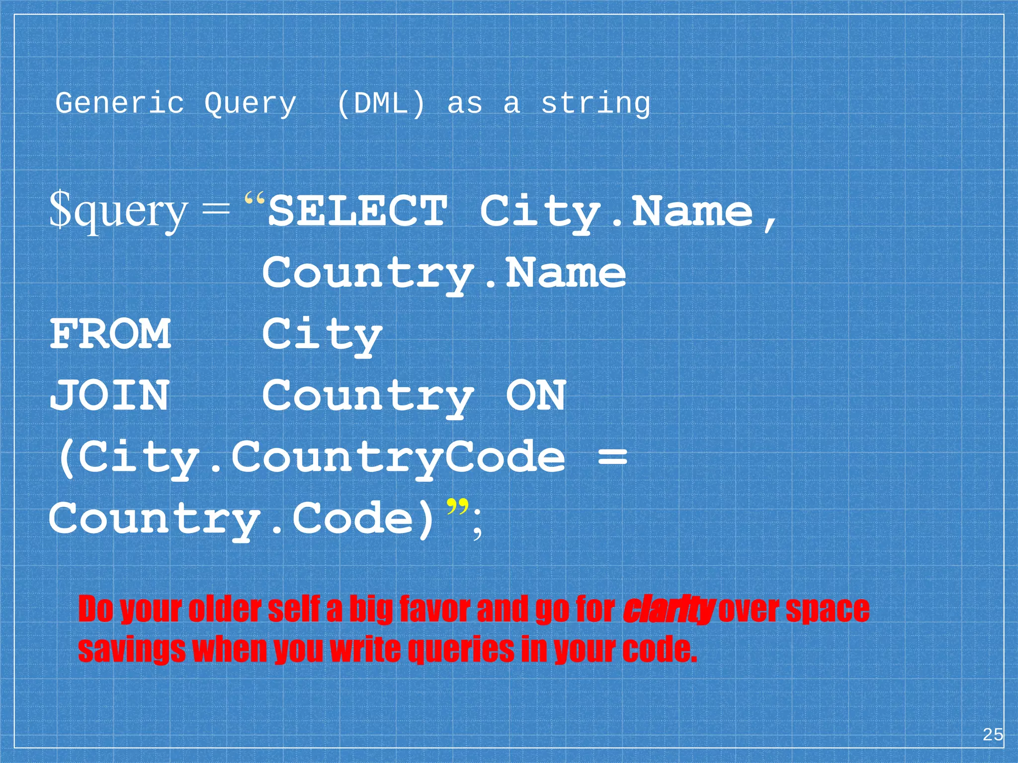 Generic Query (DML) as a string $query = “SELECT City.Name, Country.Name FROM City JOIN Country ON (City.CountryCode = Country.Code)”; 25 Do your older self a big favor and go for clarity over space savings when you write queries in your code. 