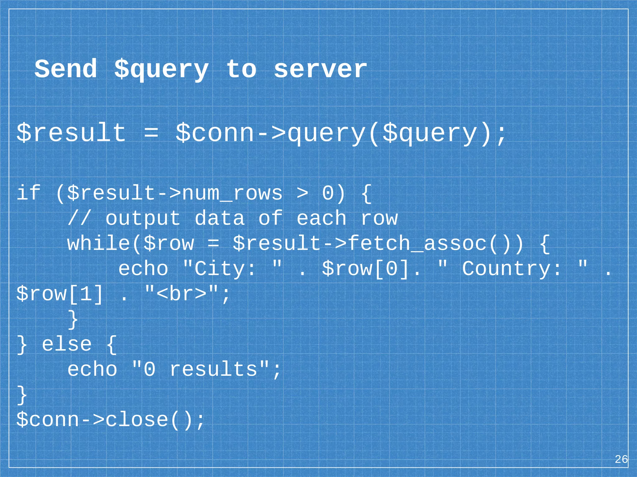 Send $query to server $result = $conn->query($query); if ($result->num_rows > 0) { // output data of each row while($row = $result->fetch_assoc()) { echo "City: " . $row[0]. " Country: " . $row[1] . "<br>"; } } else { echo "0 results"; } $conn->close(); 26 