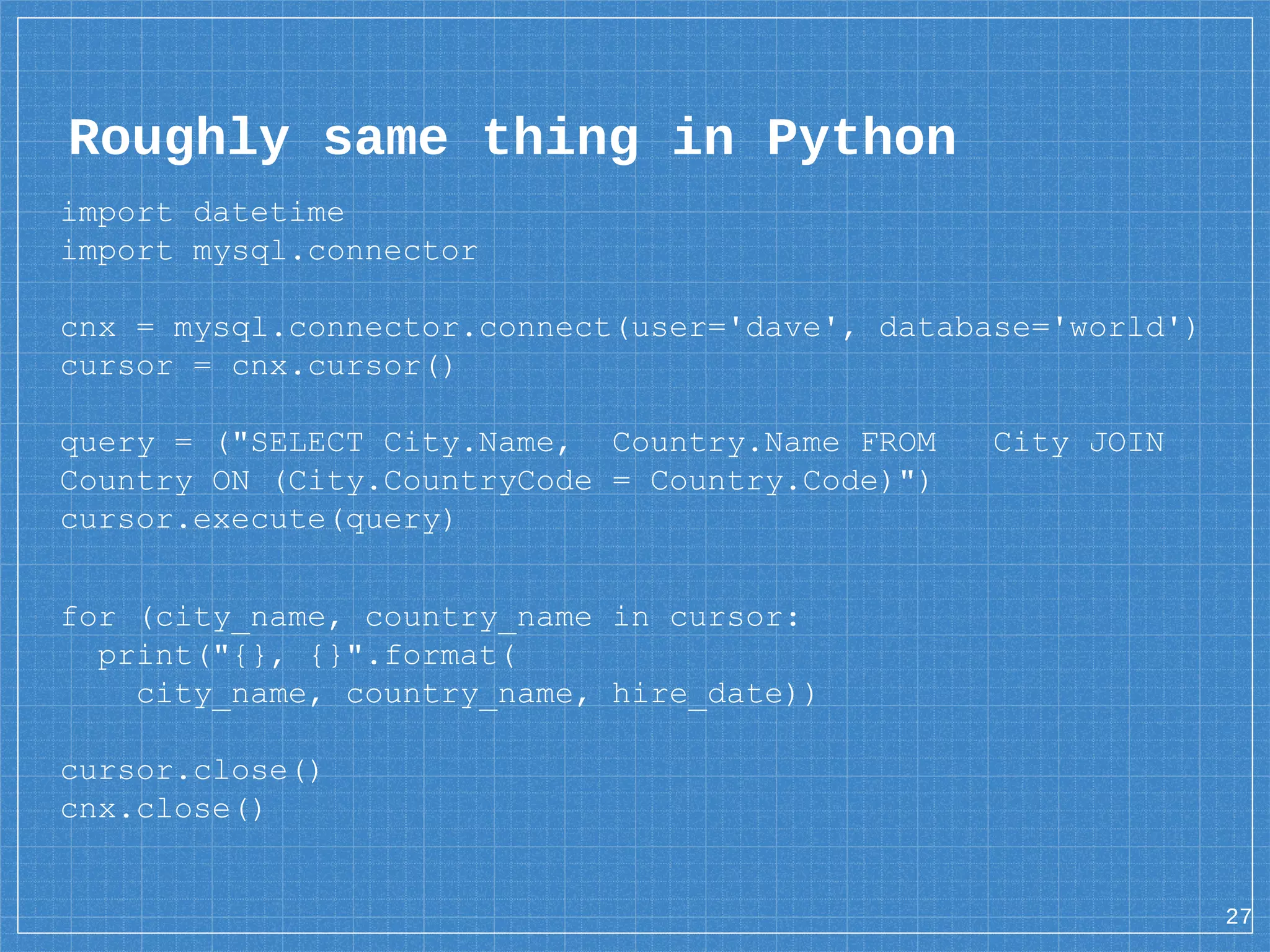 Roughly same thing in Python import datetime import mysql.connector cnx = mysql.connector.connect(user='dave', database='world') cursor = cnx.cursor() query = ("SELECT City.Name, Country.Name FROM City JOIN Country ON (City.CountryCode = Country.Code)") cursor.execute(query) for (city_name, country_name in cursor: print("{}, {}".format( city_name, country_name, hire_date)) cursor.close() cnx.close() 27 