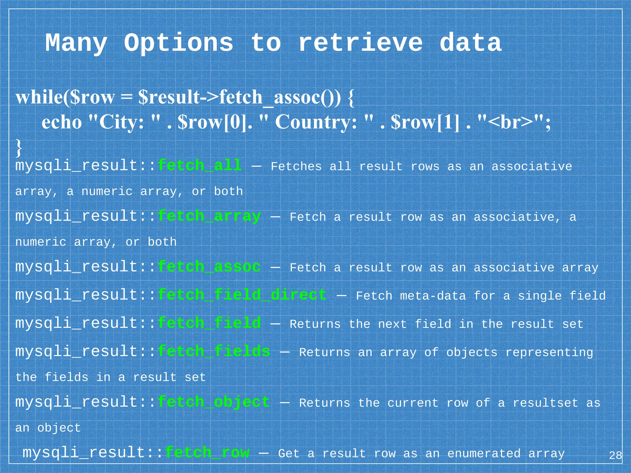 Many Options to retrieve data while($row = $result->fetch_assoc()) { echo "City: " . $row[0]. " Country: " . $row[1] . "<br>"; } 28 mysqli_result::fetch_all — Fetches all result rows as an associative array, a numeric array, or both mysqli_result::fetch_array — Fetch a result row as an associative, a numeric array, or both mysqli_result::fetch_assoc — Fetch a result row as an associative array mysqli_result::fetch_field_direct — Fetch meta-data for a single field mysqli_result::fetch_field — Returns the next field in the result set mysqli_result::fetch_fields — Returns an array of objects representing the fields in a result set mysqli_result::fetch_object — Returns the current row of a resultset as an object mysqli_result::fetch_row — Get a result row as an enumerated array 