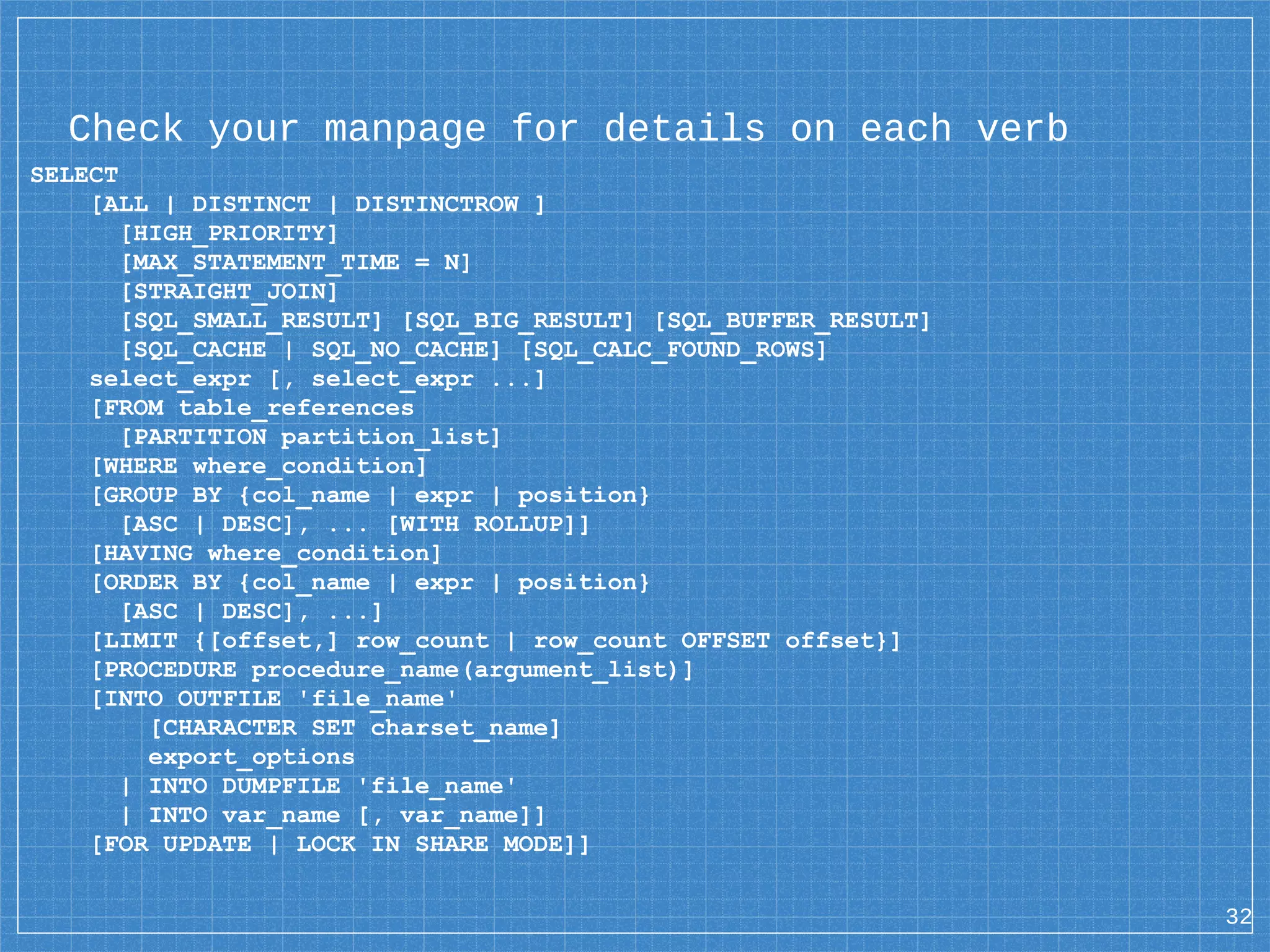 Check your manpage for details on each verb SELECT [ALL | DISTINCT | DISTINCTROW ] [HIGH_PRIORITY] [MAX_STATEMENT_TIME = N] [STRAIGHT_JOIN] [SQL_SMALL_RESULT] [SQL_BIG_RESULT] [SQL_BUFFER_RESULT] [SQL_CACHE | SQL_NO_CACHE] [SQL_CALC_FOUND_ROWS] select_expr [, select_expr ...] [FROM table_references [PARTITION partition_list] [WHERE where_condition] [GROUP BY {col_name | expr | position} [ASC | DESC], ... [WITH ROLLUP]] [HAVING where_condition] [ORDER BY {col_name | expr | position} [ASC | DESC], ...] [LIMIT {[offset,] row_count | row_count OFFSET offset}] [PROCEDURE procedure_name(argument_list)] [INTO OUTFILE 'file_name' [CHARACTER SET charset_name] export_options | INTO DUMPFILE 'file_name' | INTO var_name [, var_name]] [FOR UPDATE | LOCK IN SHARE MODE]] 32 