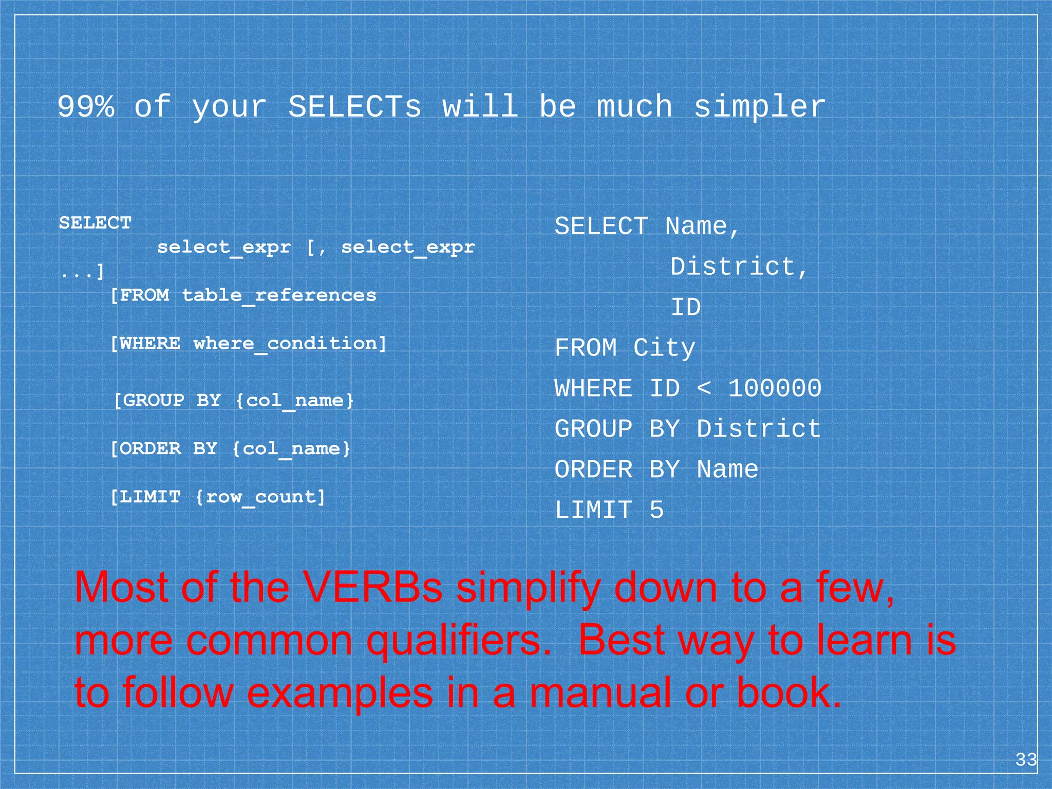99% of your SELECTs will be much simpler SELECT select_expr [, select_expr ...] [FROM table_references [WHERE where_condition] [GROUP BY {col_name} [ORDER BY {col_name} [LIMIT {row_count] 33 SELECT Name, District, ID FROM City WHERE ID < 100000 GROUP BY District ORDER BY Name LIMIT 5 Most of the VERBs simplify down to a few, more common qualifiers. Best way to learn is to follow examples in a manual or book. 