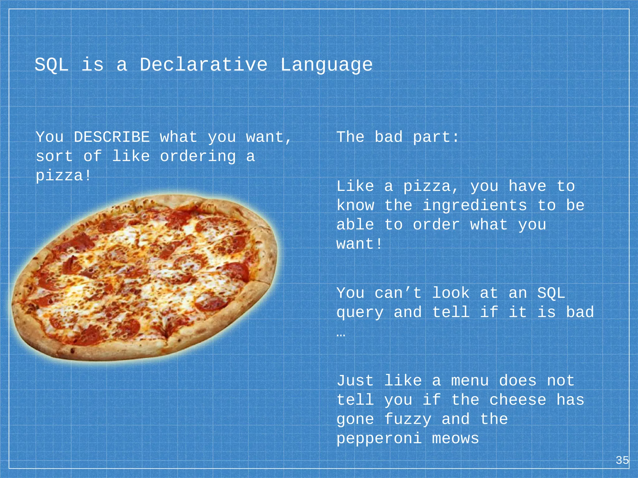 You DESCRIBE what you want, sort of like ordering a pizza! 35 SQL is a Declarative Language The bad part: Like a pizza, you have to know the ingredients to be able to order what you want! You can’t look at an SQL query and tell if it is bad … Just like a menu does not tell you if the cheese has gone fuzzy and the pepperoni meows 