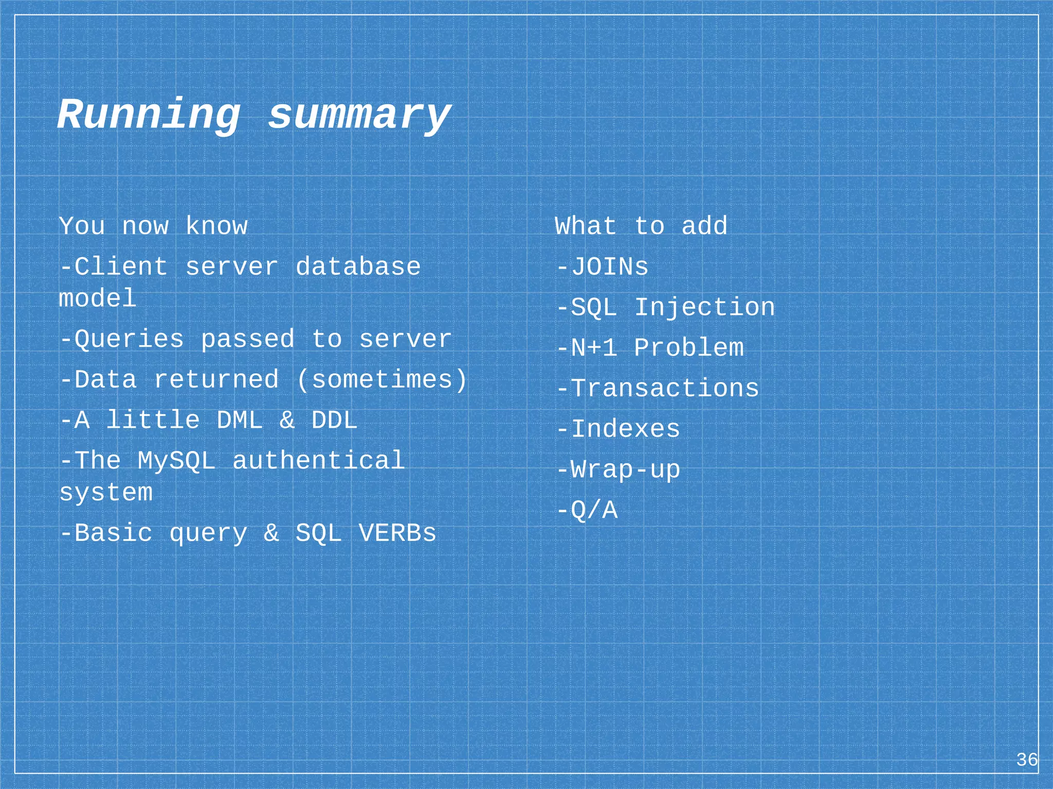You now know -Client server database model -Queries passed to server -Data returned (sometimes) -A little DML & DDL -The MySQL authentical system -Basic query & SQL VERBs 36 Running summary What to add -JOINs -SQL Injection -N+1 Problem -Transactions -Indexes -Wrap-up -Q/A 
