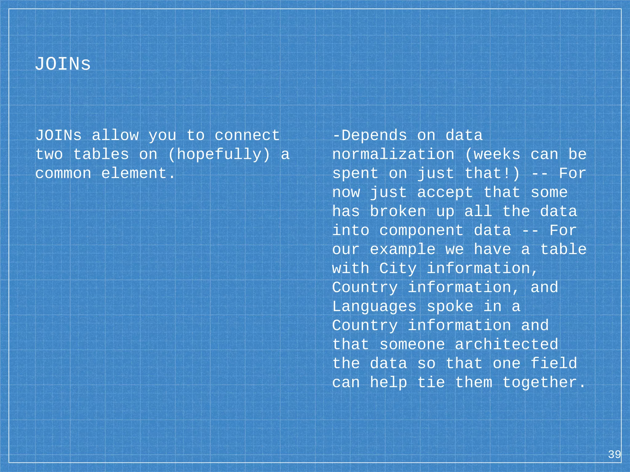 JOINs JOINs allow you to connect two tables on (hopefully) a common element. -Depends on data normalization (weeks can be spent on just that!) -- For now just accept that some has broken up all the data into component data -- For our example we have a table with City information, Country information, and Languages spoke in a Country information and that someone architected the data so that one field can help tie them together. 39 
