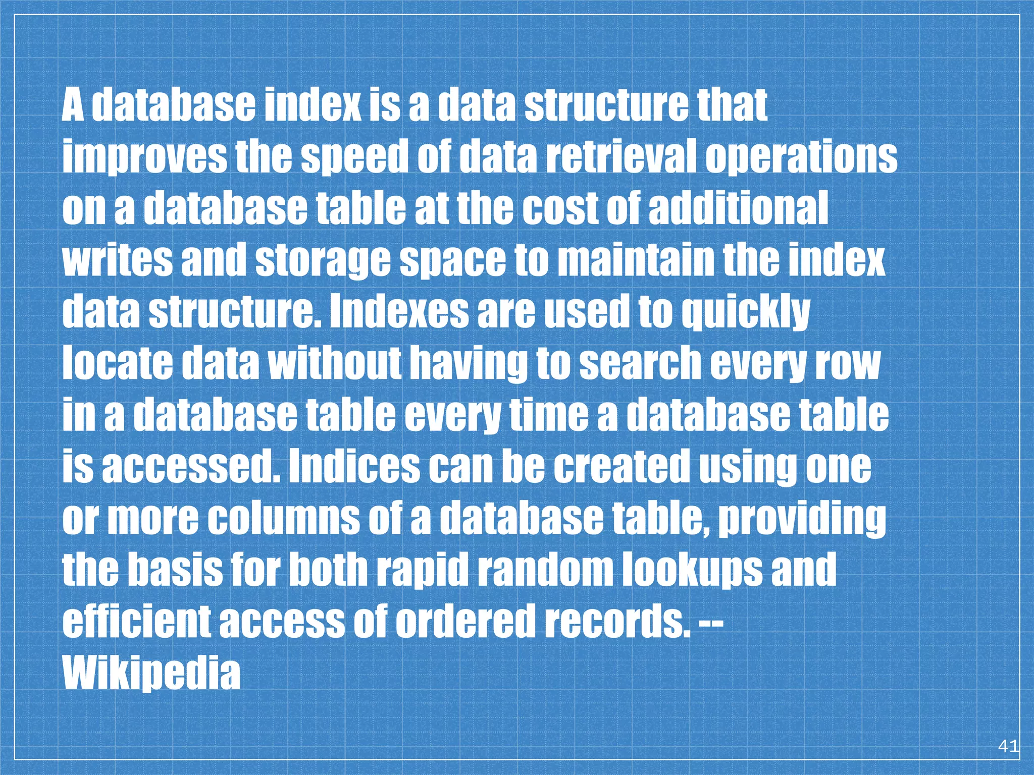 41 A database index is a data structure that improves the speed of data retrieval operations on a database table at the cost of additional writes and storage space to maintain the index data structure. Indexes are used to quickly locate data without having to search every row in a database table every time a database table is accessed. Indices can be created using one or more columns of a database table, providing the basis for both rapid random lookups and efficient access of ordered records. -- Wikipedia 
