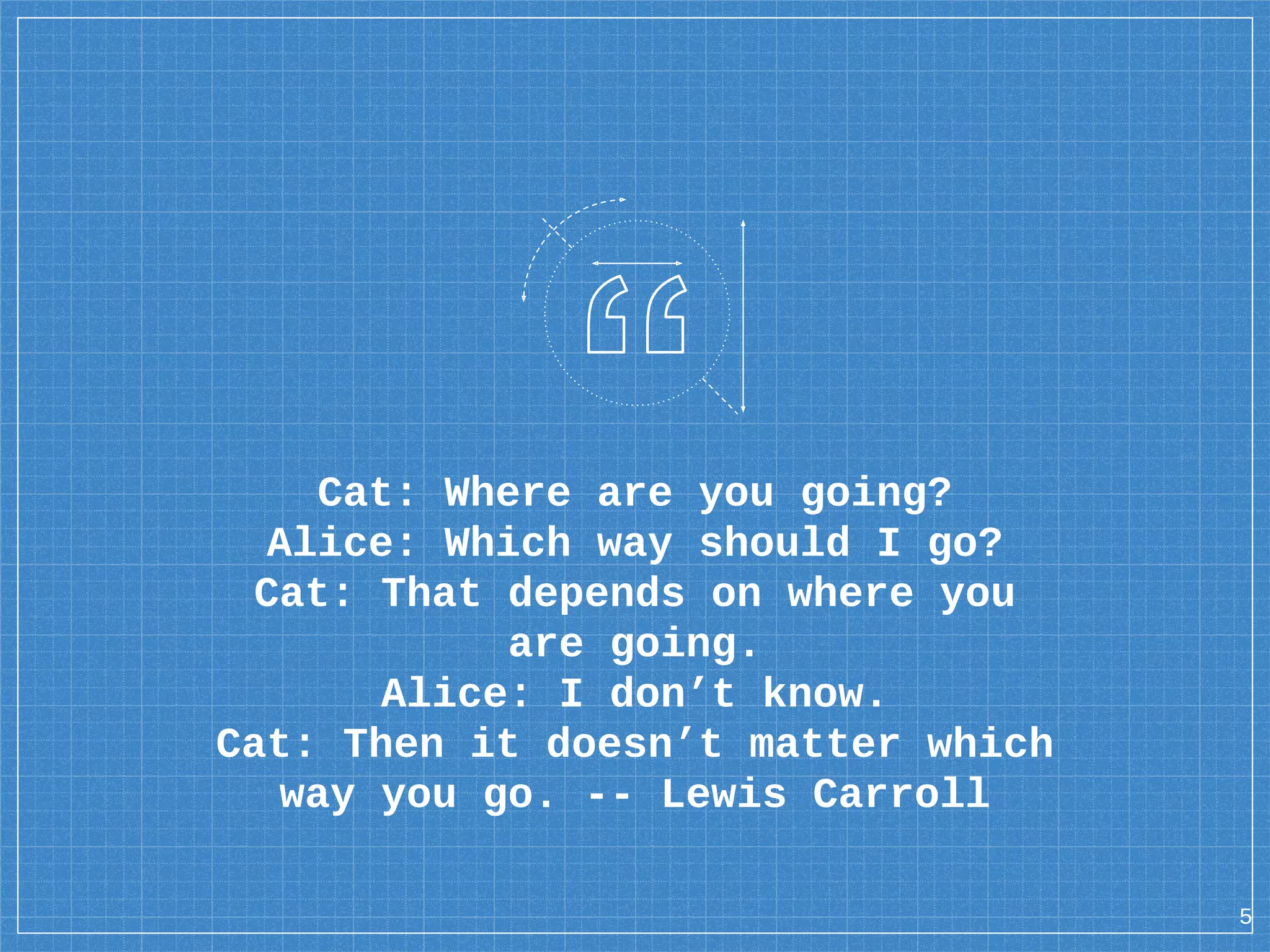 Cat: Where are you going? Alice: Which way should I go? Cat: That depends on where you are going. Alice: I don’t know. Cat: Then it doesn’t matter which way you go. -- Lewis Carroll 5 