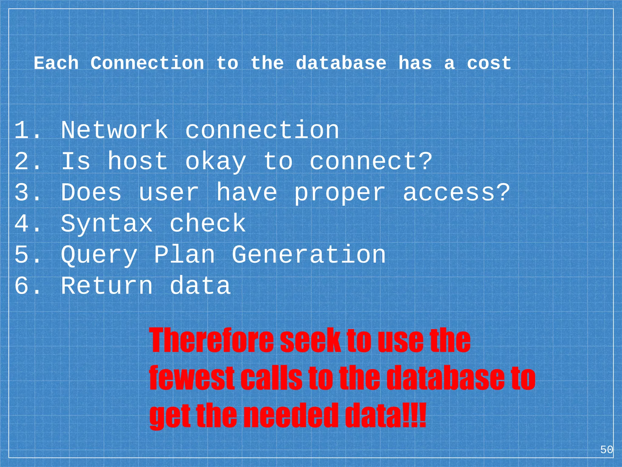 1. Network connection 2. Is host okay to connect? 3. Does user have proper access? 4. Syntax check 5. Query Plan Generation 6. Return data 50 Each Connection to the database has a cost Therefore seek to use the fewest calls to the database to get the needed data!!! 