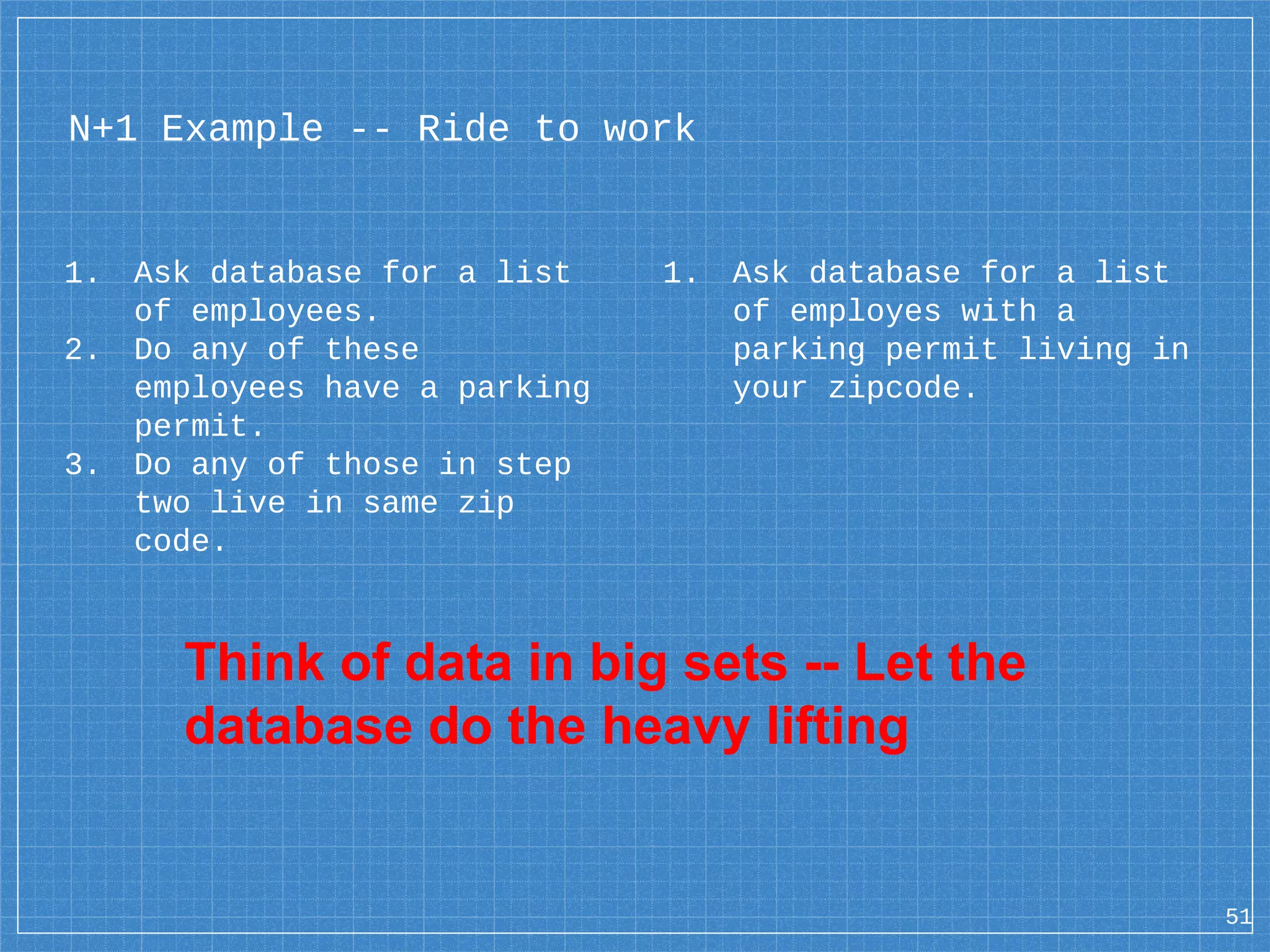 N+1 Example -- Ride to work 1. Ask database for a list of employees. 2. Do any of these employees have a parking permit. 3. Do any of those in step two live in same zip code. 51 1. Ask database for a list of employes with a parking permit living in your zipcode. Think of data in big sets -- Let the database do the heavy lifting 