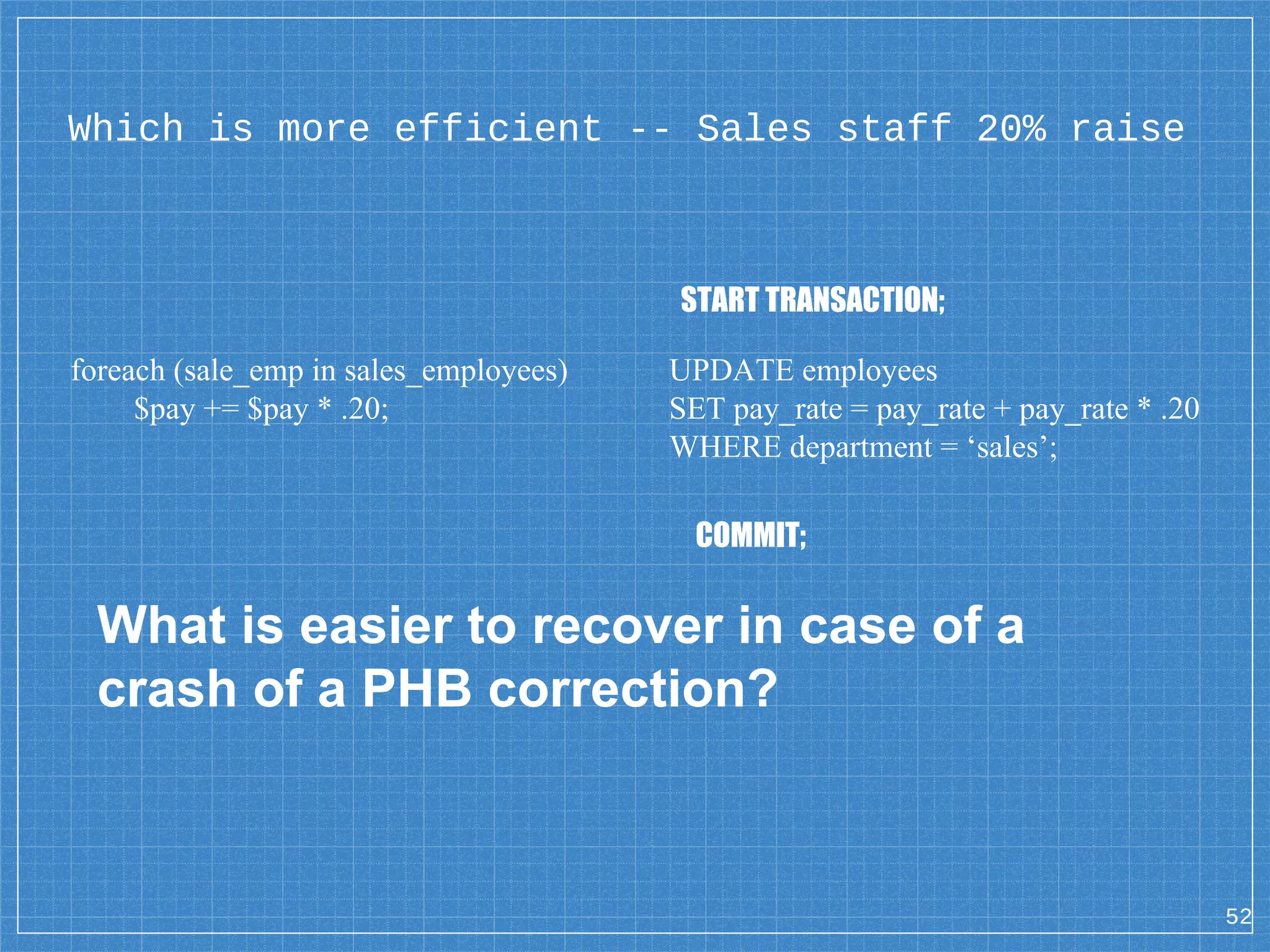 Which is more efficient -- Sales staff 20% raise foreach (sale_emp in sales_employees) $pay += $pay * .20; UPDATE employees SET pay_rate = pay_rate + pay_rate * .20 WHERE department = ‘sales’; 52 START TRANSACTION; COMMIT; What is easier to recover in case of a crash of a PHB correction? 