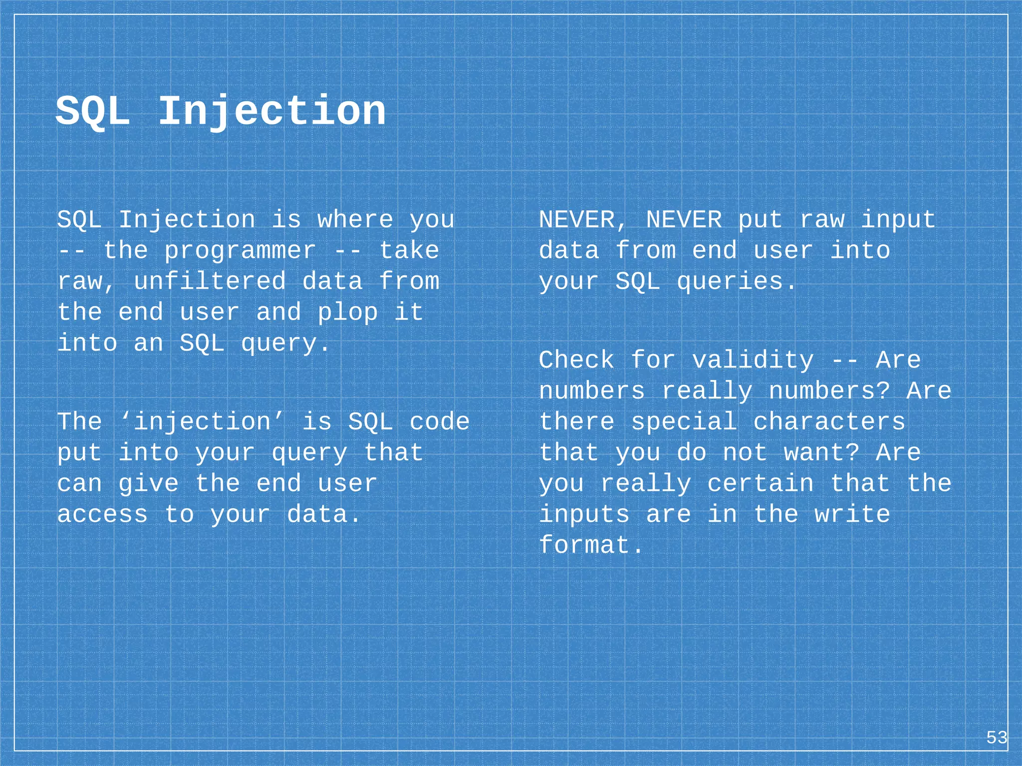 SQL Injection SQL Injection is where you -- the programmer -- take raw, unfiltered data from the end user and plop it into an SQL query. The ‘injection’ is SQL code put into your query that can give the end user access to your data. NEVER, NEVER put raw input data from end user into your SQL queries. Check for validity -- Are numbers really numbers? Are there special characters that you do not want? Are you really certain that the inputs are in the write format. 53 