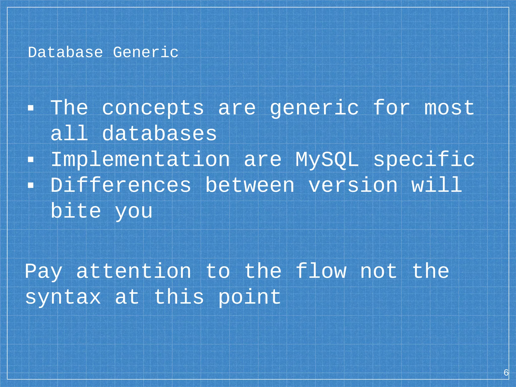 Database Generic ▪ The concepts are generic for most all databases ▪ Implementation are MySQL specific ▪ Differences between version will bite you Pay attention to the flow not the syntax at this point 6 