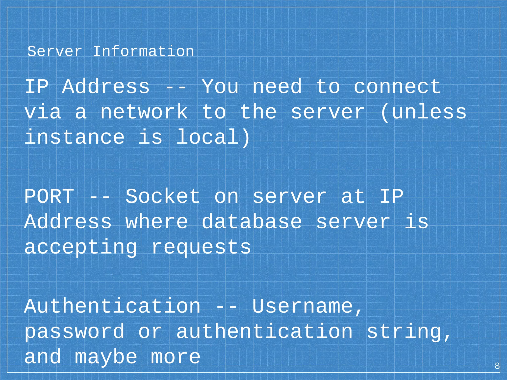 Server Information IP Address -- You need to connect via a network to the server (unless instance is local) PORT -- Socket on server at IP Address where database server is accepting requests Authentication -- Username, password or authentication string, and maybe more 8 