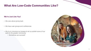 What Are Low-Code Communities Like?
16
• We care about giving back
• We have user groups and conferences
• We try to convince our bosses to let us publish some of our
work to the greater community
• Sometimes we succeed!
We’re Just Like You!
 
