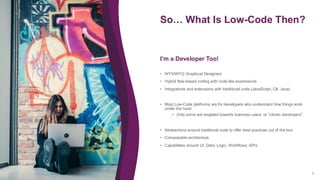 So… What Is Low-Code Then?
6
• WYSIWYG Graphical Designers
• Hybrid flow-based coding with code like expressions
• Integrations and extensions with traditional code (JavaScript, C#, Java)
• Most Low-Code platforms are for developers who understand how things work
under the hood
• Only some are targeted towards business users, or “citizen developers”
• Abstractions around traditional code to offer best practices out of the box
• Composable architecture
• Capabilities around UI, Data, Logic, Workflows, APIs
I’m a Developer Too!
 