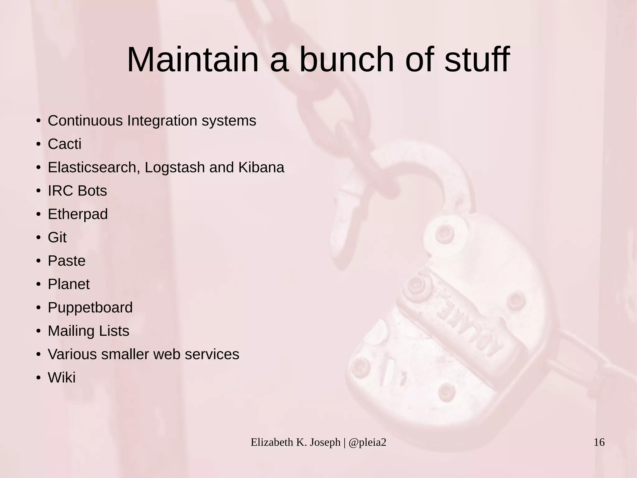 Maintain a bunch of stuff 
● Continuous Integration systems 
Elizabeth K. Joseph | @pleia2 16 
● Cacti 
● Elasticsearch, Logstash and Kibana 
● IRC Bots 
● Etherpad 
● Git 
● Paste 
● Planet 
● Puppetboard 
● Mailing Lists 
● Various smaller web services 
● Wiki 
 