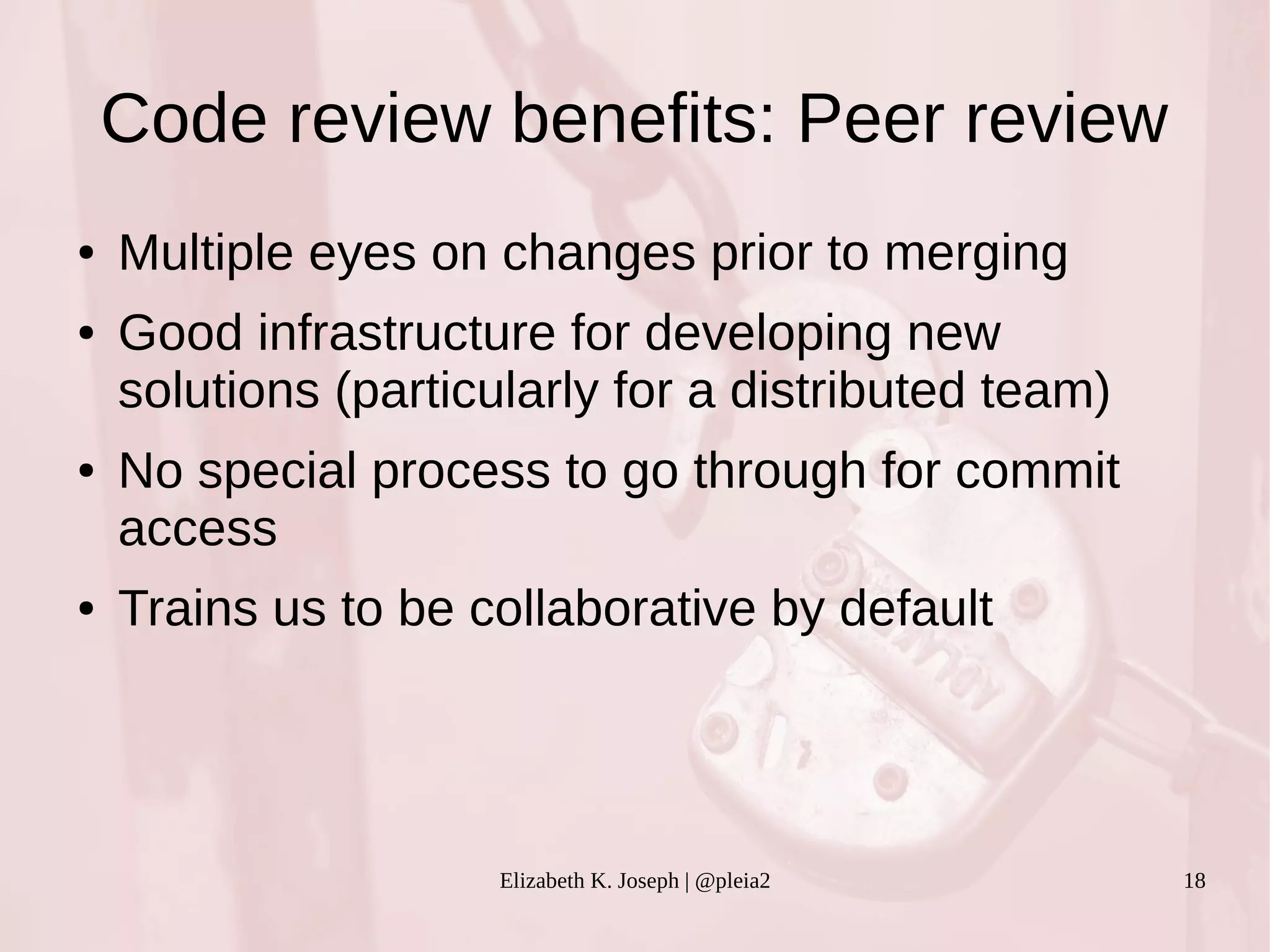 Code review benefits: Peer review 
● Multiple eyes on changes prior to merging 
● Good infrastructure for developing new 
solutions (particularly for a distributed team) 
● No special process to go through for commit 
access 
● Trains us to be collaborative by default 
Elizabeth K. Joseph | @pleia2 18 
 
