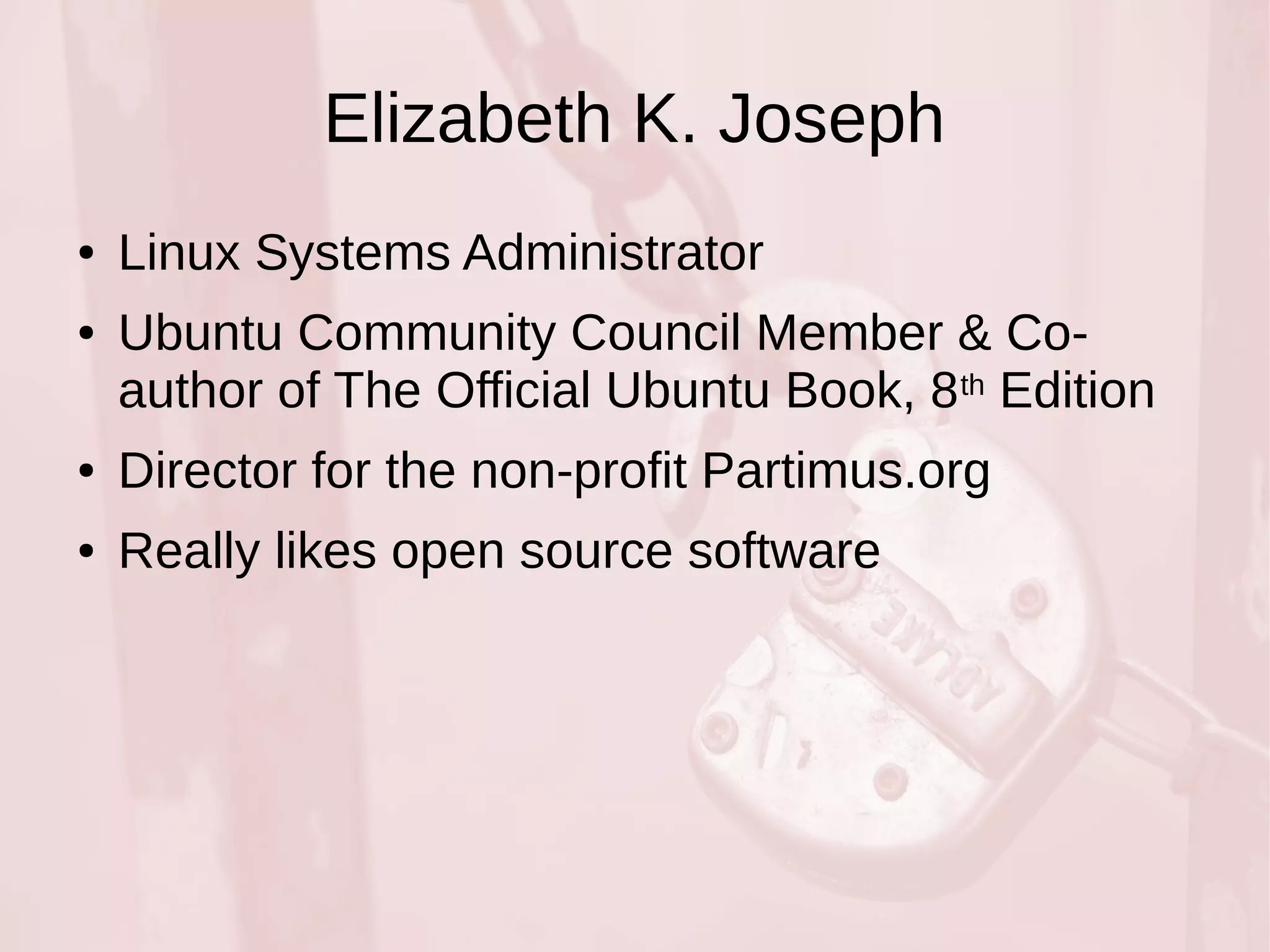 Elizabeth K. Joseph 
● Linux Systems Administrator 
● Ubuntu Community Council Member & Co-author 
of The Official Ubuntu Book, 8th Edition 
● Director for the non-profit Partimus.org 
● Really likes open source software 
 
