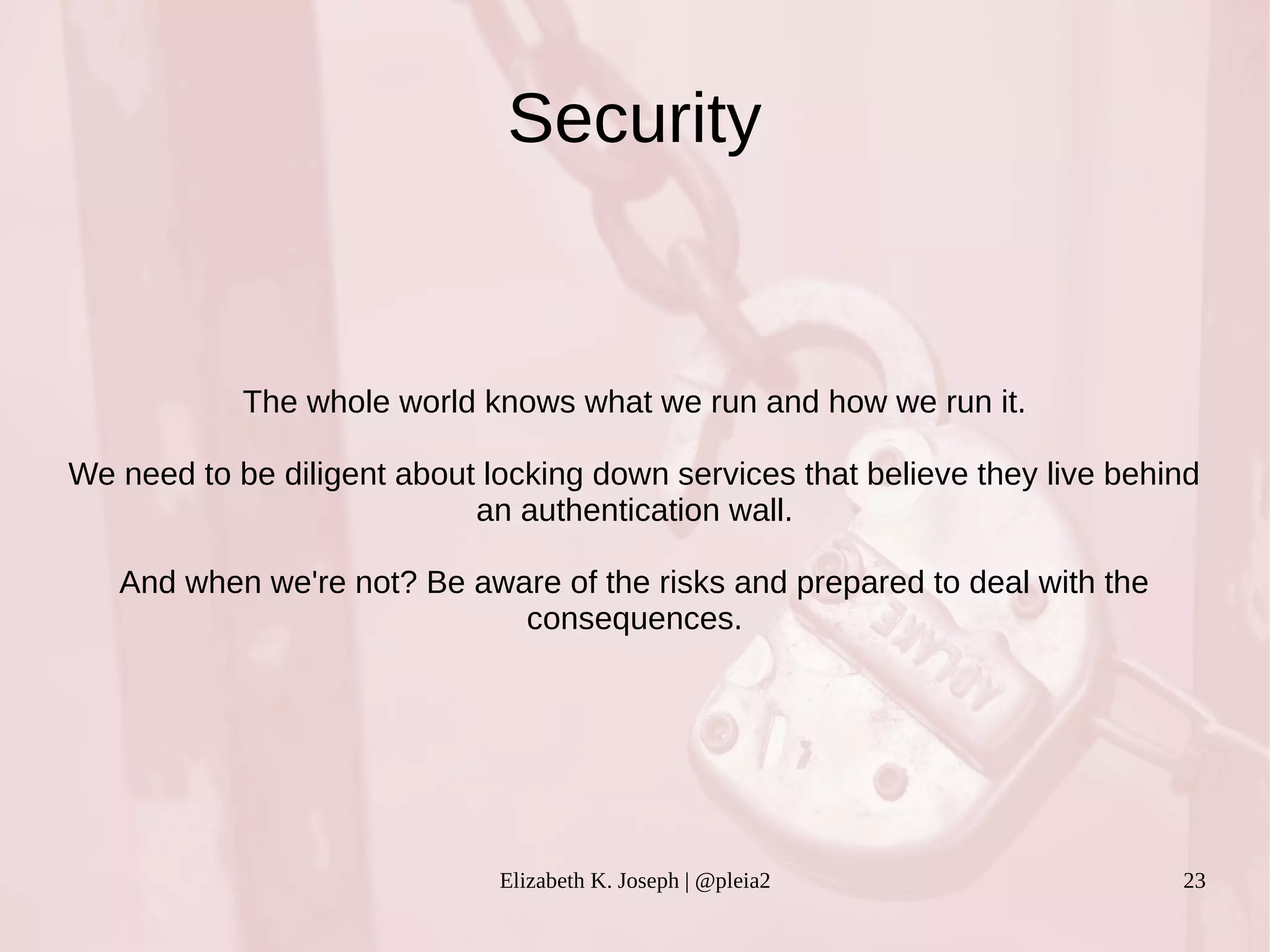 Security 
The whole world knows what we run and how we run it. 
We need to be diligent about locking down services that believe they live behind 
an authentication wall. 
And when we're not? Be aware of the risks and prepared to deal with the 
consequences. 
Elizabeth K. Joseph | @pleia2 23 
 