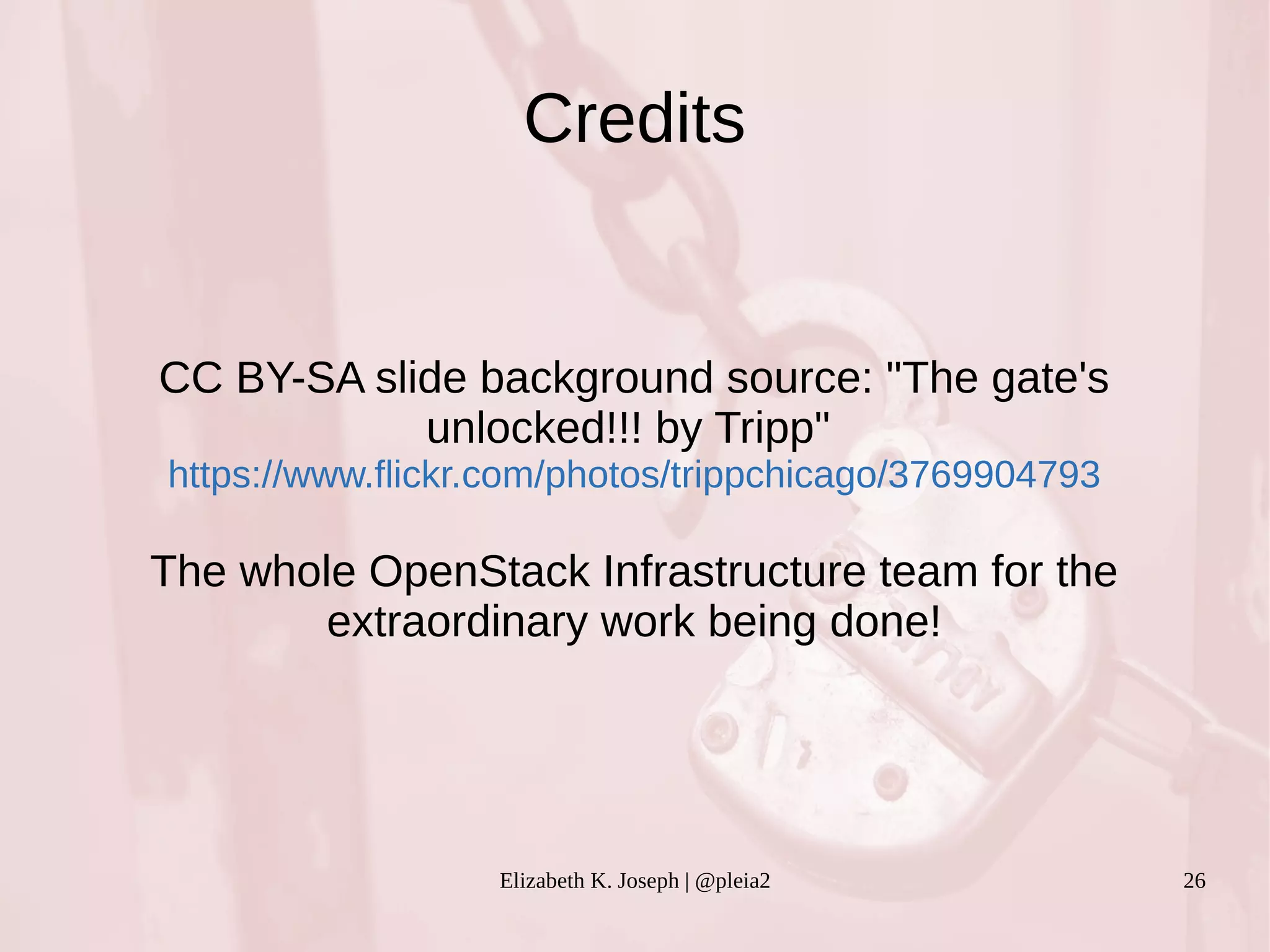 Credits 
CC BY-SA slide background source: "The gate's 
unlocked!!! by Tripp" 
https://www.flickr.com/photos/trippchicago/3769904793 
The whole OpenStack Infrastructure team for the 
extraordinary work being done! 
Elizabeth K. Joseph | @pleia2 26 
