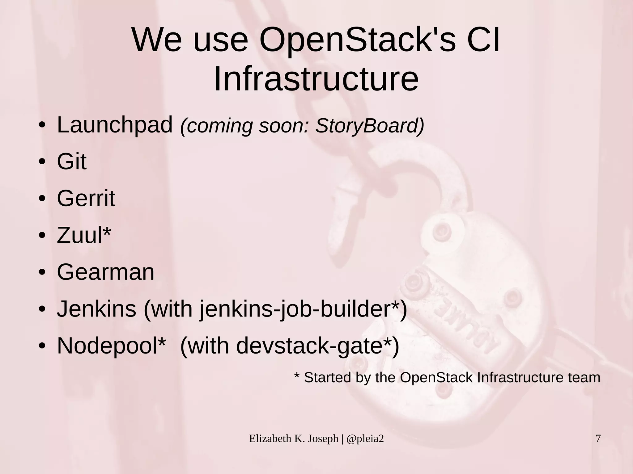 We use OpenStack's CI 
Infrastructure 
● Launchpad (coming soon: StoryBoard) 
Elizabeth K. Joseph | @pleia2 7 
● Git 
● Gerrit 
● Zuul* 
● Gearman 
● Jenkins (with jenkins-job-builder*) 
● Nodepool* (with devstack-gate*) 
* Started by the OpenStack Infrastructure team 
 