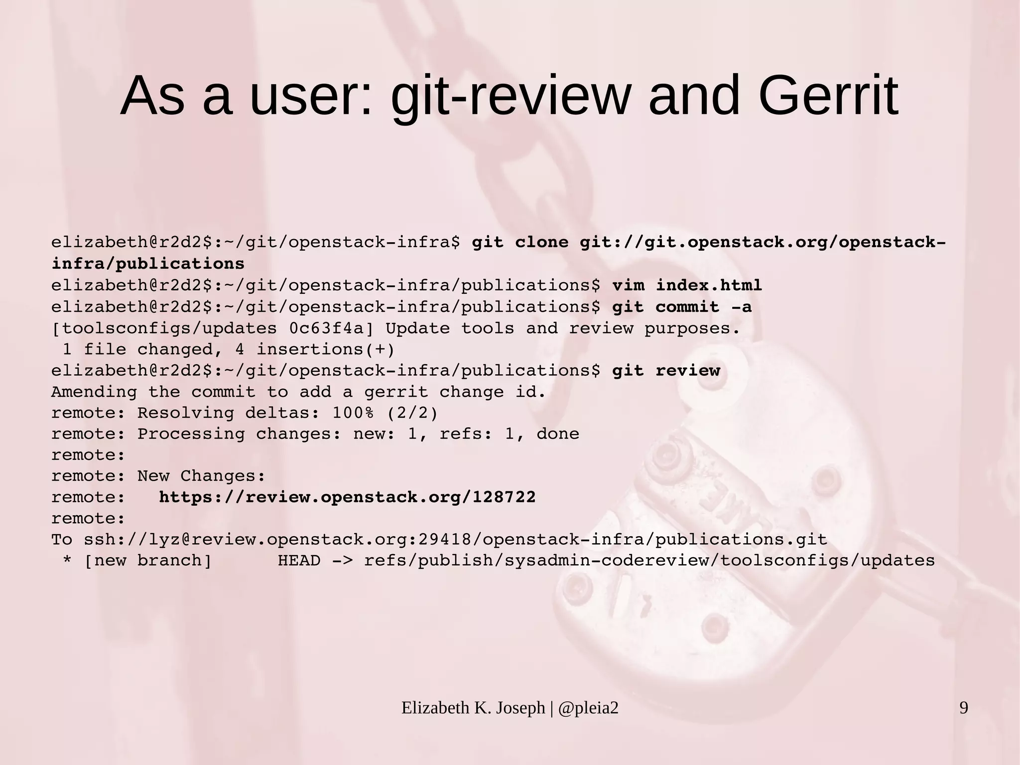 As a user: git-review and Gerrit 
Elizabeth K. Joseph | @pleia2 9 
elizabeth@r2d2$:~/git/openstack­infra$ 
git clone git://git.openstack.org/openstack­infra/ 
publications 
elizabeth@r2d2$:~/git/openstack­infra/ 
publications$ vim index.html 
elizabeth@r2d2$:~/git/openstack­infra/ 
publications$ git commit ­a 
[toolsconfigs/updates 0c63f4a] Update tools and review purposes. 
1 file changed, 4 insertions(+) 
elizabeth@r2d2$:~/git/openstack­infra/ 
publications$ git review 
Amending the commit to add a gerrit change id. 
remote: Resolving deltas: 100% (2/2) 
remote: Processing changes: new: 1, refs: 1, done 
remote: 
remote: New Changes: 
remote: https://review.openstack.org/128722 
remote: 
To ssh://lyz@review.openstack.org:29418/openstack­infra/ 
publications.git 
* [new branch] HEAD ­> 
refs/publish/sysadmin­codereview/ 
toolsconfigs/updates 
 