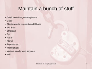 Maintain a bunch of stuff 
● Continuous Integration systems 
Elizabeth K. Joseph | @pleia2 16 
● Cacti 
● Elasticsearch, Logstash and Kibana 
● IRC Bots 
● Etherpad 
● Git 
● Paste 
● Planet 
● Puppetboard 
● Mailing Lists 
● Various smaller web services 
● Wiki 
 