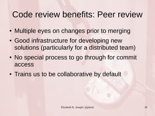 Code review benefits: Peer review 
● Multiple eyes on changes prior to merging 
● Good infrastructure for developing new 
solutions (particularly for a distributed team) 
● No special process to go through for commit 
access 
● Trains us to be collaborative by default 
Elizabeth K. Joseph | @pleia2 18 
 