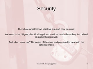 Security 
The whole world knows what we run and how we run it. 
We need to be diligent about locking down services that believe they live behind 
an authentication wall. 
And when we're not? Be aware of the risks and prepared to deal with the 
consequences. 
Elizabeth K. Joseph | @pleia2 23 
 