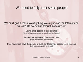 We need to fully trust some people 
We can't give access to everything to everyone on the Internet and 
we can't do everything through code review 
Some shell access is still required 
(viewing logs, migrations, unusual service failures) 
Private management of sensitive data 
(keys, certificates, passwords) 
Core reviewers have the power to push anything that passes tests through 
(self-approval, patch ninja-ing) 
Elizabeth K. Joseph | @pleia2 24 
 