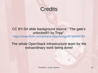Credits 
CC BY-SA slide background source: "The gate's 
unlocked!!! by Tripp" 
https://www.flickr.com/photos/trippchicago/3769904793 
The whole OpenStack Infrastructure team for the 
extraordinary work being done! 
Elizabeth K. Joseph | @pleia2 26 

