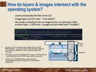 12
© 2018 Brent Laster@BrentCLaster
How do layers & images intersect with the
operating system?
▪ Layers can be viewed as single union of all
filesystems - Linux’s Union File System allows
you to stack different file systems and look
through
▪ R/O files can be modified via Copy on Write (cow)
– pulling them up to R/W layer when needed
▪ Other Linux facilities like cgroups and
namespaces help us keep our containers
separate
ccae61fe0274
read-only
}read
write
UNION FILE
SYSTEM
SERVICE
UNION
FILE
SYSTEM
• Layersare basicallylike files tothe O/S
• Image layers are R/O (aka– “immutable”)
• We create a container from an imageviathe runcommand. Adds
another layer – a R/Wone – changescanbe made here(“mutable”)
 