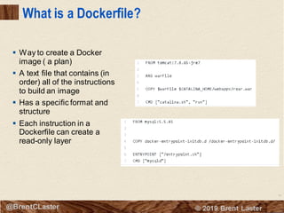 18
© 2018 Brent Laster@BrentCLaster
What is a Dockerfile?
▪ Way to create a Docker
image ( a plan)
▪ A text file that contains (in
order) all of the instructions
to build an image
▪ Has a specific format and
structure
▪ Each instruction in a
Dockerfile can create a
read-only layer
 