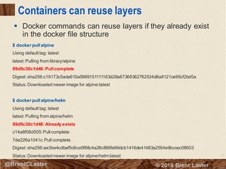 23
© 2018 Brent Laster@BrentCLaster
Containers can reuse layers
▪ Docker commands can reuse layers if they already exist
in the docker file structure
$ docker pull alpine
Using default tag: latest
latest: Pulling from library/alpine
89d9c30c1d48: Pull complete
Digest: sha256:c19173c5ada610a5989151111163d28a67368362762534d8a8121ce95cf2bd5a
Status: Downloaded newer image for alpine:latest
$ docker pull alpine/helm
Using default tag: latest
latest: Pulling from alpine/helm
89d9c30c1d48: Already exists
c14a8f06d505: Pull complete
7de226a1041c: Pull complete
Digest: sha256:ae3be4cdbaf5c6ca5f88c4a28c888fe99dcb1416de41483a2554e9bccec08503
Status: Downloaded newer image for alpine/helm:latest
 