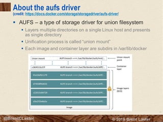 26
© 2018 Brent Laster@BrentCLaster
About the aufs driver
(credit: https://docs.docker.com/storage/storagedriver/aufs-driver/
▪ AUFS – a type of storage driver for union filesystem
▪ Layers multiple directories on a single Linux host and presents
as single directory
▪ Unification process is called “union mount”
▪ Each image and container layer are subdirs in /var/lib/docker
 