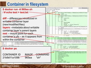 28
© 2018 Brent Laster@BrentCLaster
Container in filesystem
$ docker run -it 965ea sh
/ # echo test > test.txt
diff – differences introduced in
writable container layer
(new/modified files)
layers –metadata about writable
container layer’s parent layers
mnt – mount point for each
container’s ufs – as it appears from
within the container
$ docker ps
CONTAINER ID IMAGE COMMAND
21b9d11a1098 965ea "sh"
 