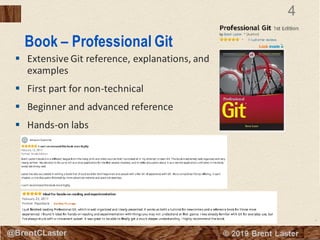 4
© 2018 Brent Laster@BrentCLaster
4
@BrentCLaster
Book – Professional Git
▪ Extensive Git reference, explanations, and
examples
▪ First part for non-technical
▪ Beginner and advanced reference
▪ Hands-on labs
 