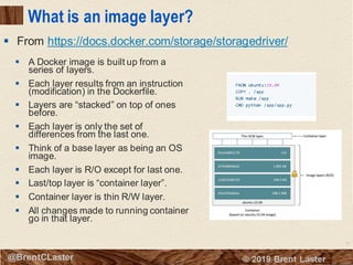 10
© 2018 Brent Laster@BrentCLaster
What is an image layer?
▪ A Docker image is built up from a
series of layers.
▪ Each layer results from an instruction
(modification) in the Dockerfile.
▪ Layers are “stacked” on top of ones
before.
▪ Each layer is only the set of
differences from the last one.
▪ Think of a base layer as being an OS
image.
▪ Each layer is R/O except for last one.
▪ Last/top layer is “container layer”.
▪ Container layer is thin R/W layer.
▪ All changes made to running container
go in that layer.
▪ From https://docs.docker.com/storage/storagedriver/
 