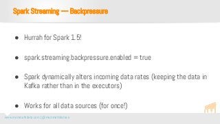www.mammothdata.com | @mammothdataco
● Hurrah for Spark 1.5!
● spark.streaming.backpressure.enabled = true
● Spark dynamically alters incoming data rates (keeping the data in
Kafka rather than in the executors)
● Works for all data sources (for once!)
Spark Streaming — Backpressure
 