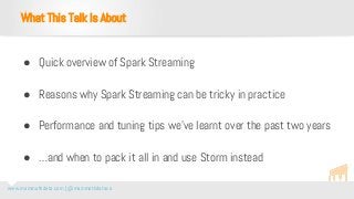 www.mammothdata.com | @mammothdataco
● Quick overview of Spark Streaming
● Reasons why Spark Streaming can be tricky in practice
● Performance and tuning tips we’ve learnt over the past two years
● …and when to pack it all in and use Storm instead
What This Talk Is About
 