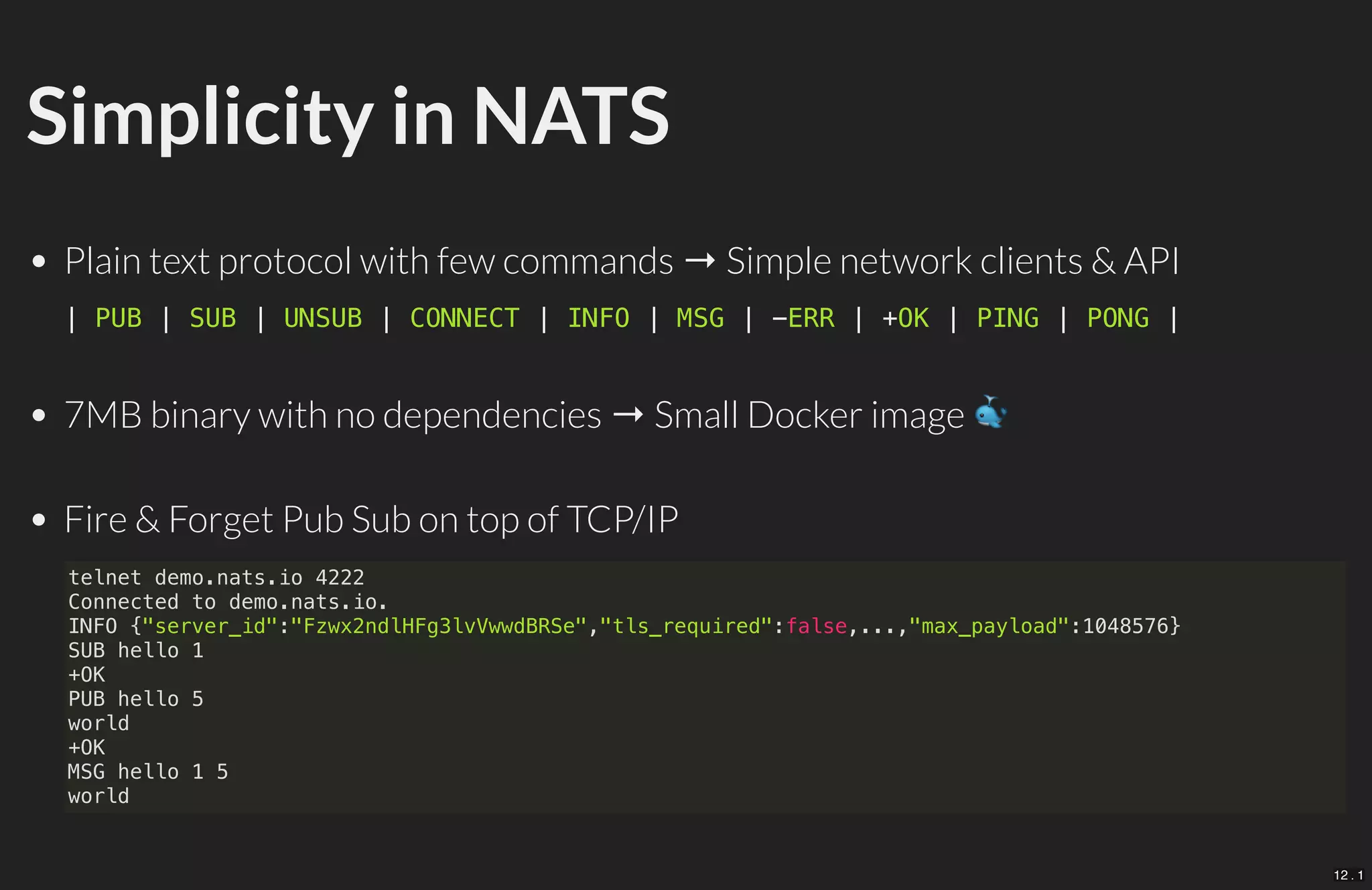 Simplicity in NATS
Plain text protocol with few commands → Simple network clients & API
7MB binary with no dependencies → Small Docker image
Fire & Forget Pub Sub on top of TCP/IP
| PUB | SUB | UNSUB | CONNECT | INFO | MSG | -ERR | +OK | PING | PONG |
telnet demo.nats.io 4222
Connected to demo.nats.io.
INFO {"server_id":"Fzwx2ndlHFg3lvVwwdBRSe","tls_required":false,...,"max_payload":1048576}
SUB hello 1
+OK
PUB hello 5
world
+OK
MSG hello 1 5
world
12 . 1
 