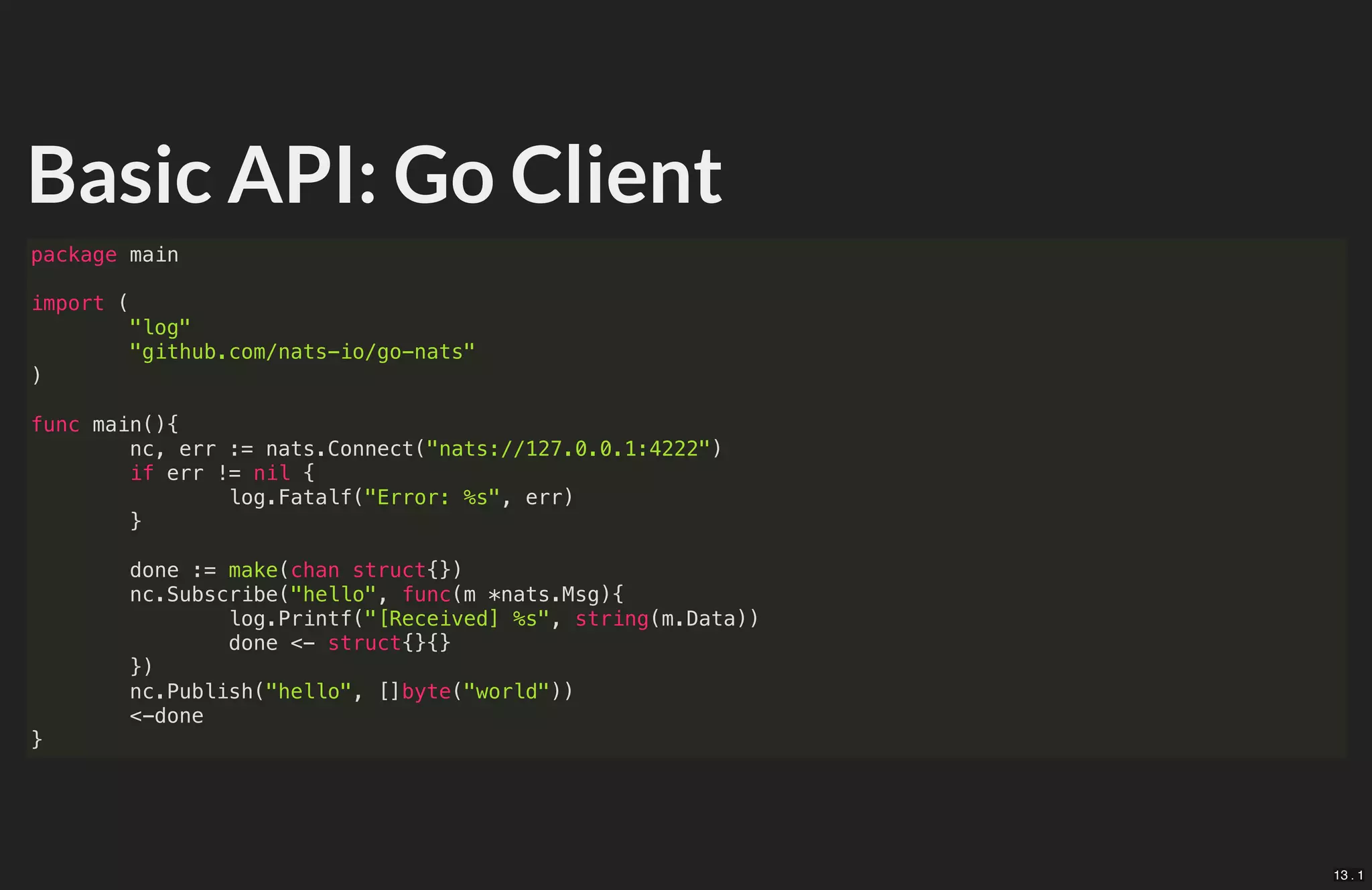 Basic API: Go Client
package main
import (
"log"
"github.com/nats-io/go-nats"
)
func main(){
nc, err := nats.Connect("nats://127.0.0.1:4222")
if err != nil {
log.Fatalf("Error: %s", err)
}
done := make(chan struct{})
nc.Subscribe("hello", func(m *nats.Msg){
log.Printf("[Received] %s", string(m.Data))
done <- struct{}{}
})
nc.Publish("hello", []byte("world"))
<-done
}
13 . 1
 