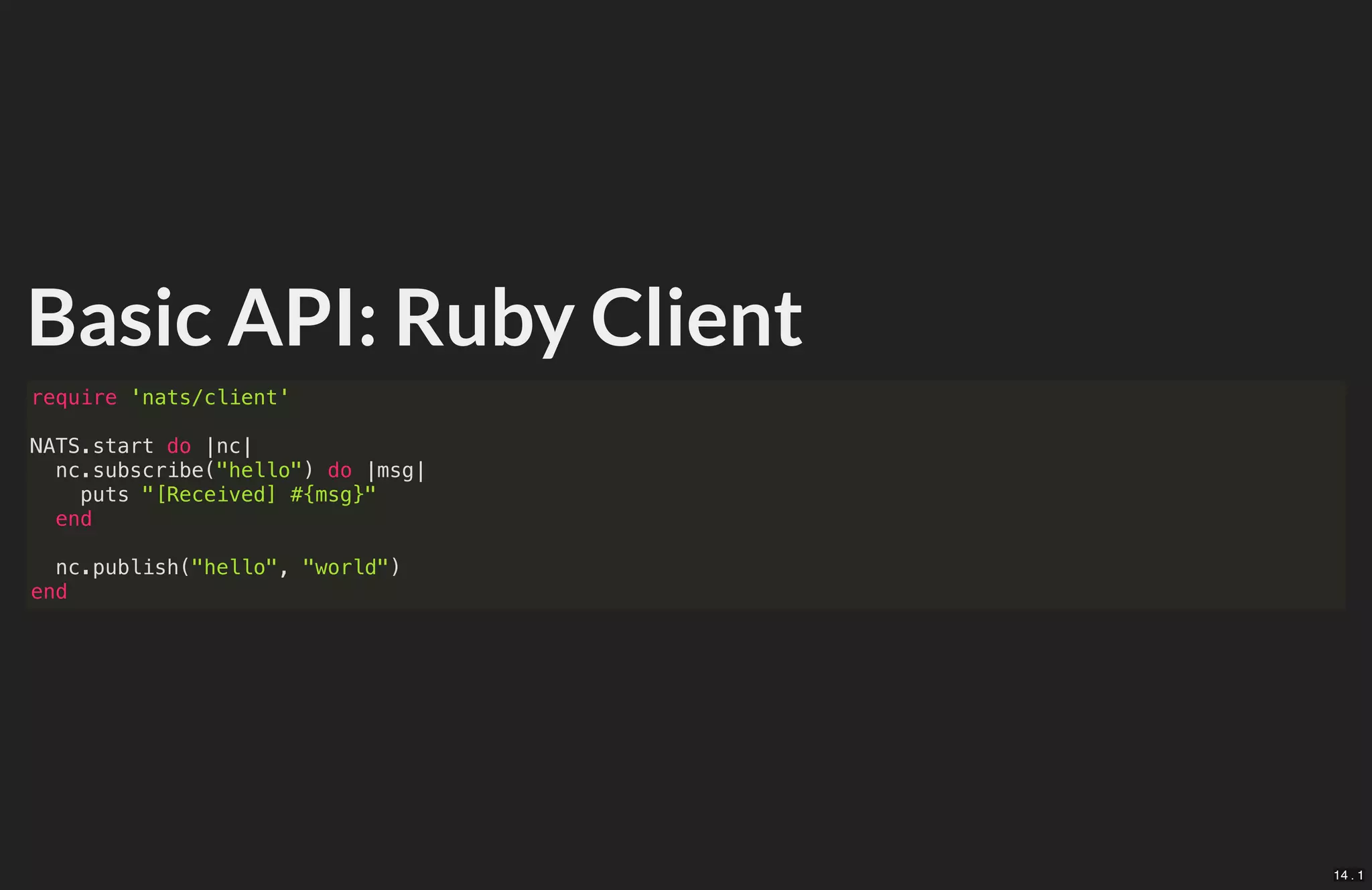 Basic API: Ruby Client
require 'nats/client'
NATS.start do |nc|
nc.subscribe("hello") do |msg|
puts "[Received] #{msg}"
end
nc.publish("hello", "world")
end
14 . 1
 