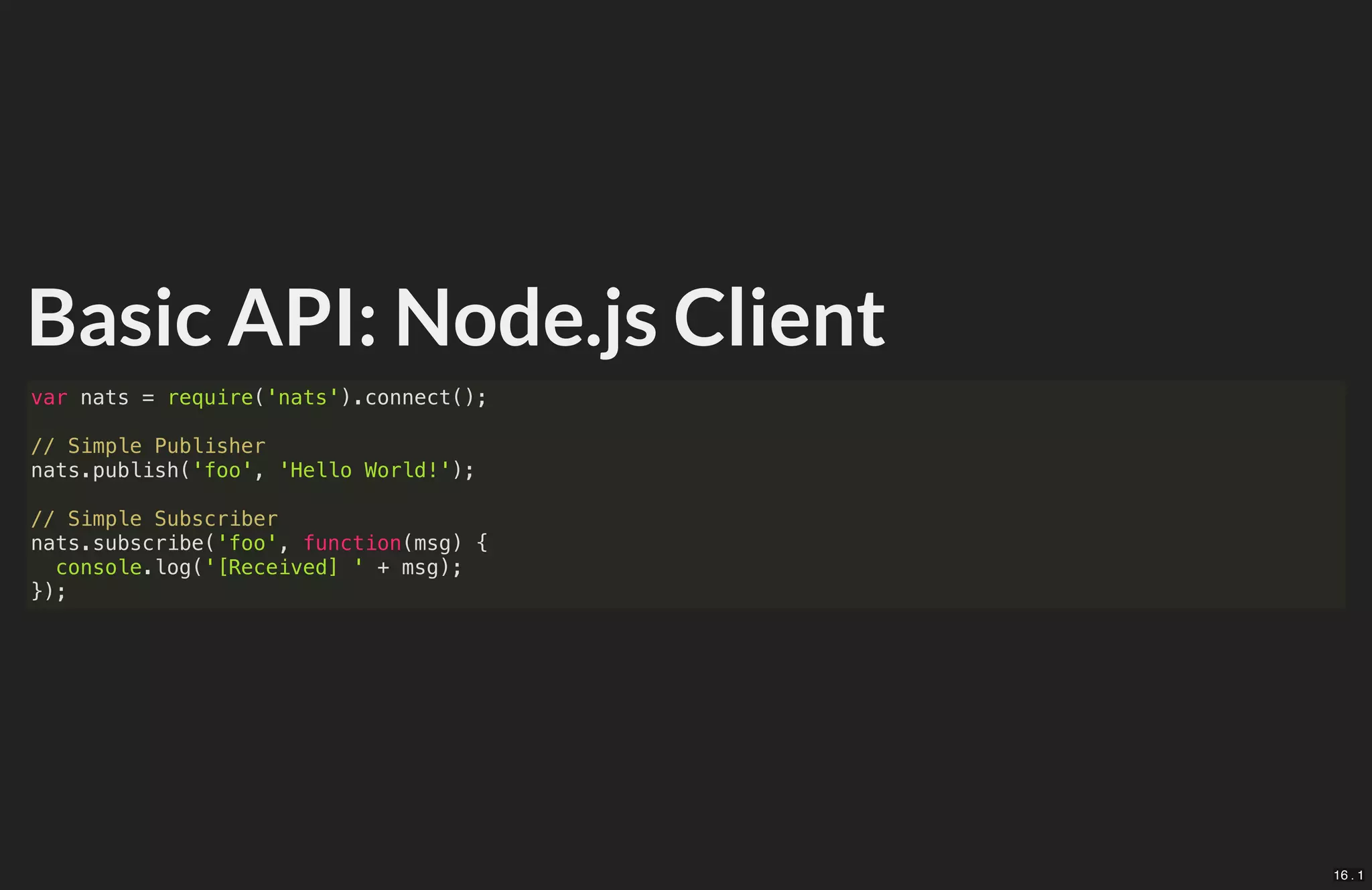 Basic API: Node.js Client
var nats = require('nats').connect();
// Simple Publisher
nats.publish('foo', 'Hello World!');
// Simple Subscriber
nats.subscribe('foo', function(msg) {
console.log('[Received] ' + msg);
});
16 . 1
 