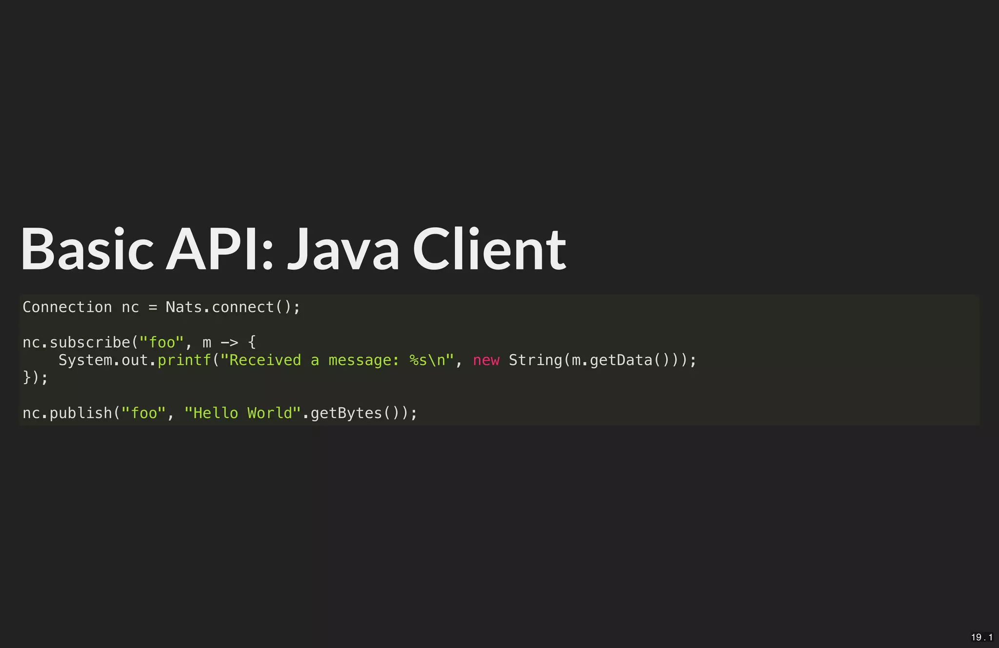 Basic API: Java Client
Connection nc = Nats.connect();
nc.subscribe("foo", m -> {
System.out.printf("Received a message: %sn", new String(m.getData()));
});
nc.publish("foo", "Hello World".getBytes());
19 . 1
 