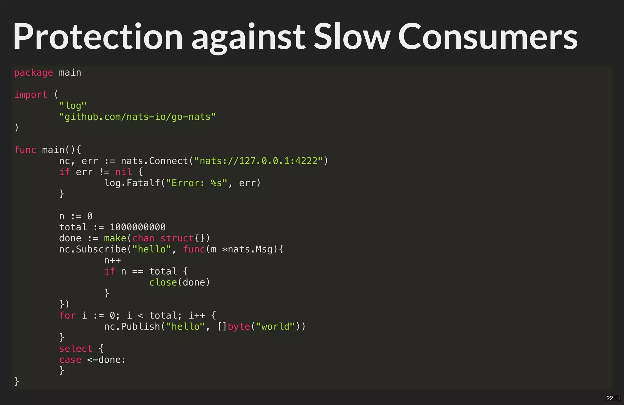 Protection against Slow Consumers
package main
import (
"log"
"github.com/nats-io/go-nats"
)
func main(){
nc, err := nats.Connect("nats://127.0.0.1:4222")
if err != nil {
log.Fatalf("Error: %s", err)
}
n := 0
total := 1000000000
done := make(chan struct{})
nc.Subscribe("hello", func(m *nats.Msg){
n++
if n == total {
close(done)
}
})
for i := 0; i < total; i++ {
nc.Publish("hello", []byte("world"))
}
select {
case <-done:
}
}
22 . 1
 