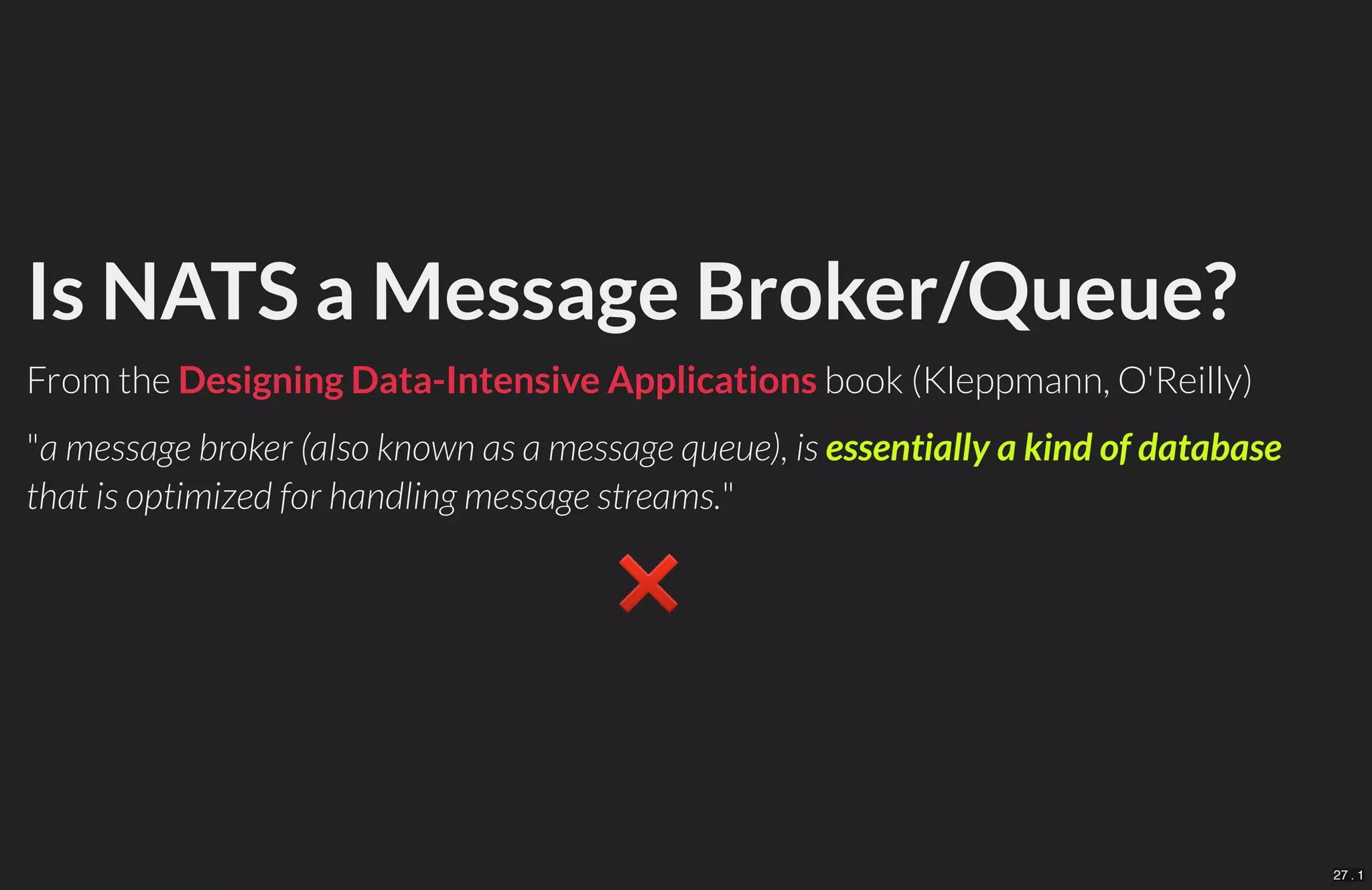Is NATS a Message Broker/Queue?
From the book (Kleppmann, O'Reilly)
"a message broker (also known as a message queue), is essentially a kind of database
that is optimized for handling message streams."
❌　
Designing Data-Intensive Applications
27 . 1
 