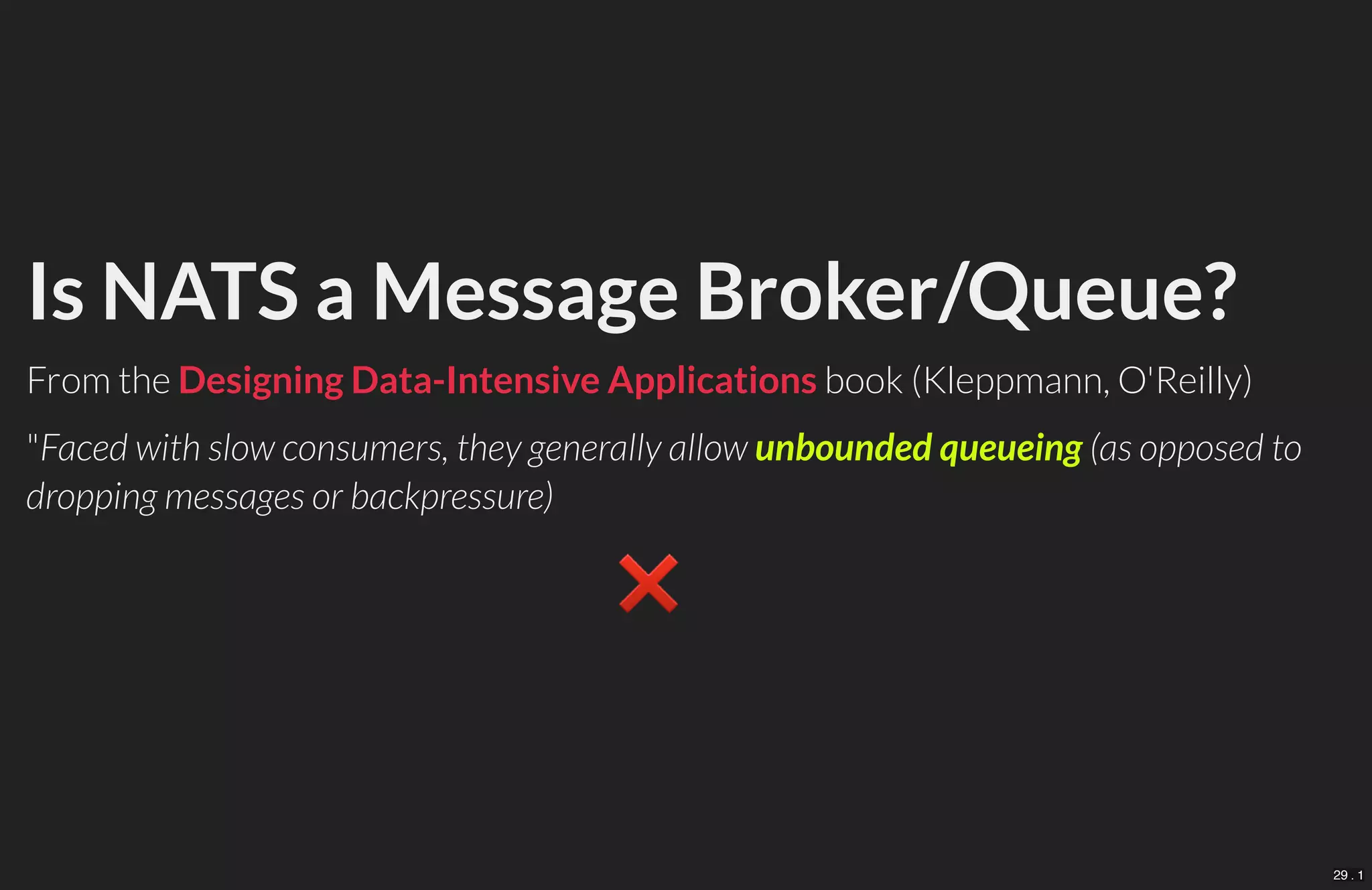 Is NATS a Message Broker/Queue?
From the book (Kleppmann, O'Reilly)
"Faced with slow consumers, they generally allow unbounded queueing (as opposed to
dropping messages or backpressure)
❌　
Designing Data-Intensive Applications
29 . 1
 