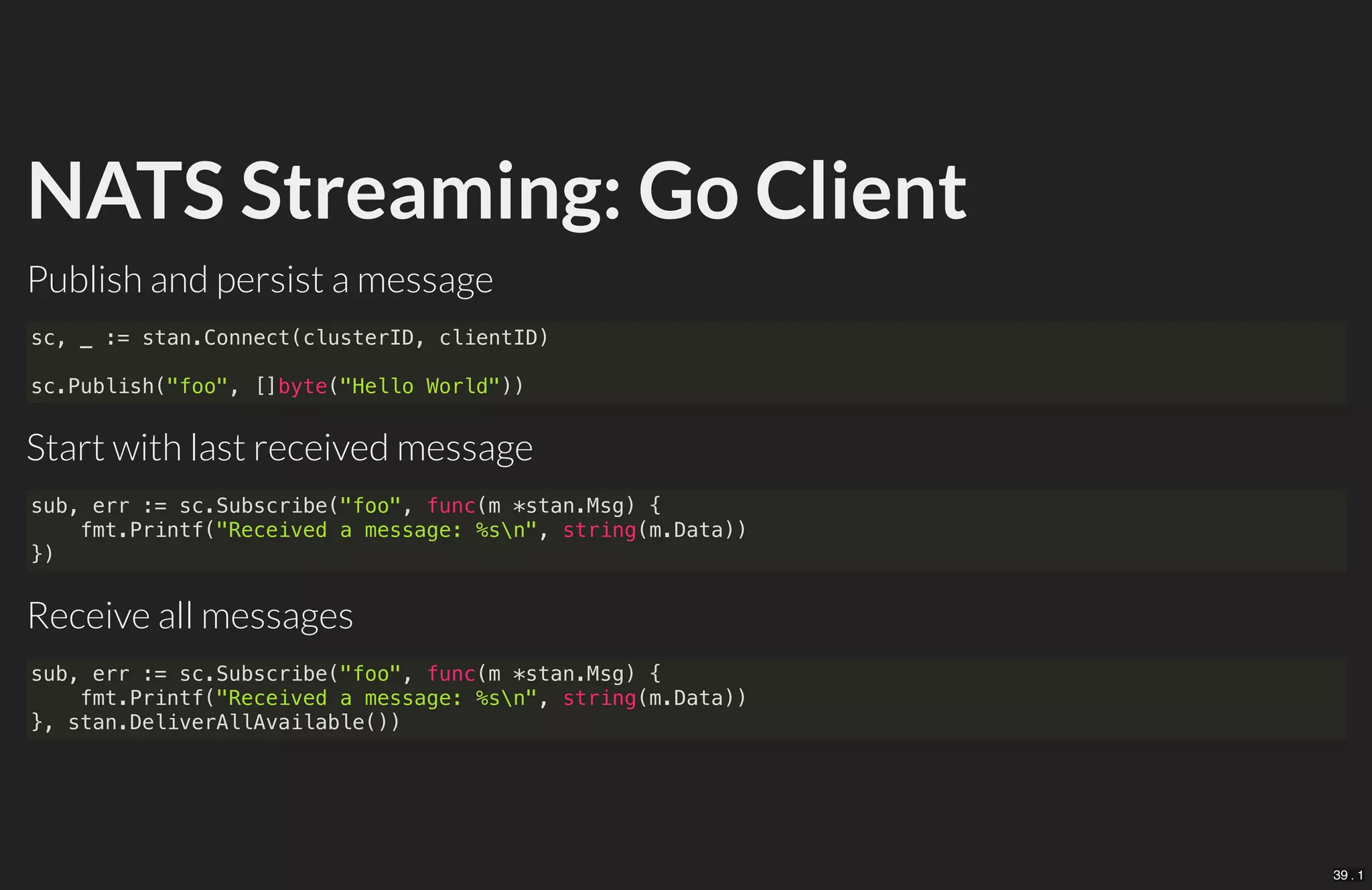 NATS Streaming: Go Client
Publish and persist a message
Start with last received message
Receive all messages
sc, _ := stan.Connect(clusterID, clientID)
sc.Publish("foo", []byte("Hello World"))
sub, err := sc.Subscribe("foo", func(m *stan.Msg) {
fmt.Printf("Received a message: %sn", string(m.Data))
})
sub, err := sc.Subscribe("foo", func(m *stan.Msg) {
fmt.Printf("Received a message: %sn", string(m.Data))
}, stan.DeliverAllAvailable())
39 . 1
 